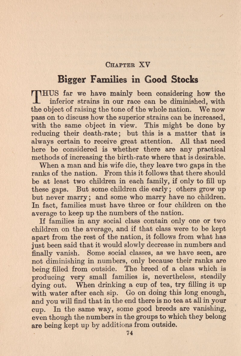 Chapter XV Bigger Families in Good Stocks THUS far we have mainly been considering how the inferior strains in our race can be diminished, with the object of raising the tone of the whole nation. We now pass on to discuss how the superior strains can be increased, with the same object in view. This might be done by- reducing their death-rate; but this is a matter that is always certain to receive great attention. All that need here be considered is whether there are any practical methods of increasing the birth-rate where that is desirable. When a man and his wife die, they leave two gaps in the ranks of the nation. From this it follows that there should be at least two children in each family, if only to fill up these gaps. But some children die early ; others grow up but never marry ; and some who marry have no children. In fact, families must have three or four children on the average to keep up the numbers of the nation. If families in any social class contain only one or two children on the average, and if that class were to be kept apart from the rest of the nation, it follows from what has Just been said that it would slowly decrease in numbers and finally vanish. Some social classes, as we have seen, are not diminishing in numbers, only because their ranks are being filled from outside. The breed of a class which is producing very small families is, nevertheless, steadily dying out. \^en drinking a cup of tea, try filling it up with water after each sip. Go on doing this long enough, and you will find that in the end there is no tea at all in your cup. In the same way, some good breeds are vanishing, even though the numbers in the groups to which they belong are being kept up by additions from outside. 74