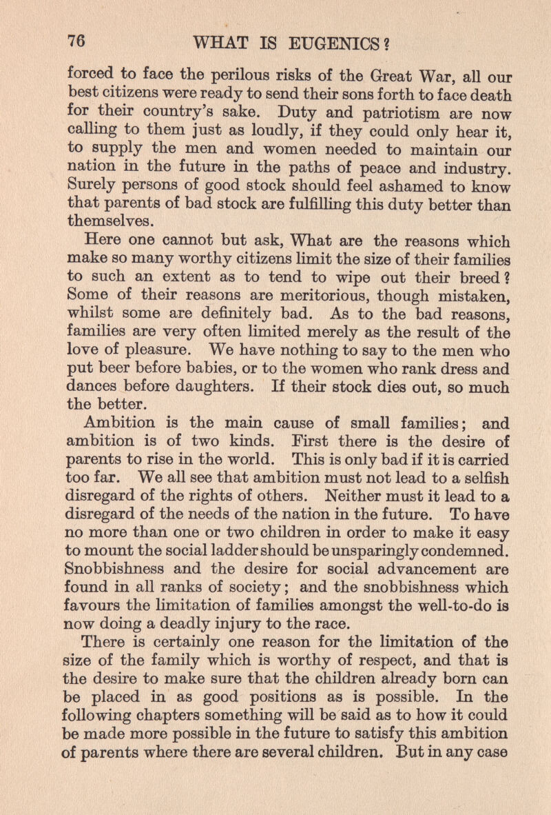 76 WHAT IS EUGENICS? forced to face the perilous risks of the Great War, all our best citizens were ready to send their sons forth to face death for their country's sake. Duty and patriotism are now calling to them just as loudly, if they could only hear it, to supply the men and women needed to maintain our nation in the future in the paths of peace and industry. Surely persons of good stock should feel ashamed to know that parents of bad stock are fulfilling this duty better than themselves. Here one cannot but ask, What are the reasons which make so many worthy citizens limit the size of their families to such an extent as to tend to wipe out their breed ? Some of their reasons are meritorious, though mistaken, whilst some are definitely bad. As to the bad reasons, families are very often limited merely as the result of the love of pleasure. We have nothing to say to the men who put beer before babies, or to the women who rank dress and dances before daughters. If their stock dies out, so much the better. Ambition is the main cause of small families; and ambition is of two kinds. First there is the desire of parents to rise in the world. This is only bad if it is carried too far. We all see that ambition must not lead to a selfish disregard of the rights of others. Neither must it lead to a disregard of the needs of the nation in the future. To have no more than one or two children in order to make it easy to mount the social ladder should be unsparingly condemned. Snobbishness and the desire for social advancement are found in all ranks of society ; and the snobbishness which favours the limitation of families amongst the well-to-do is now doing a deadly injury to the race. There is certainly one reason for the limitation of the size of the family which is worthy of respect, and that is the desire to make sure that the children already born can be placed in as good positions as is possible. In the following chapters something will be said as to how it could be made more possible in the future to satisfy this ambition of parents where there are several children. But in any case