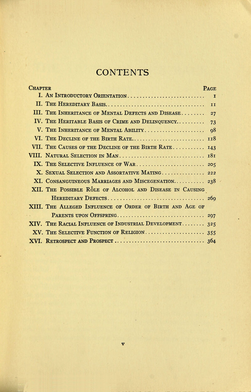 CONTENTS Chapter Page I. An Introductory Orientation  i II. The Hereditary Basis ii III, The Inheritance of Mental Defects and Disease 27 IV. The Heritable Basis of Crime and Delinquency 73 V. The Inheritance of Mental Ability 98 VI. The Decline of the Birth Rate 118 VII. The Causes of the Decline of the Birth Rate 143 VIII. Natural Selection in Man 181 IX. The Selective Influence of War 205 X. Sexual Selection and Assortative Mating 222 XI. Consanguineous Marriages and Miscegenation  238 XII. The Possible Role of Alcohol and Disease in Causing Hereditary Defects 269 XIII. The Alleged Influence of Order of Birth and Age of Parents upon Offspring 297 XIV. The Racial Influence of Industrial Development 325 XV. The Selective Function of Religion 355 XVI. Retrospect and Prospect  364 V