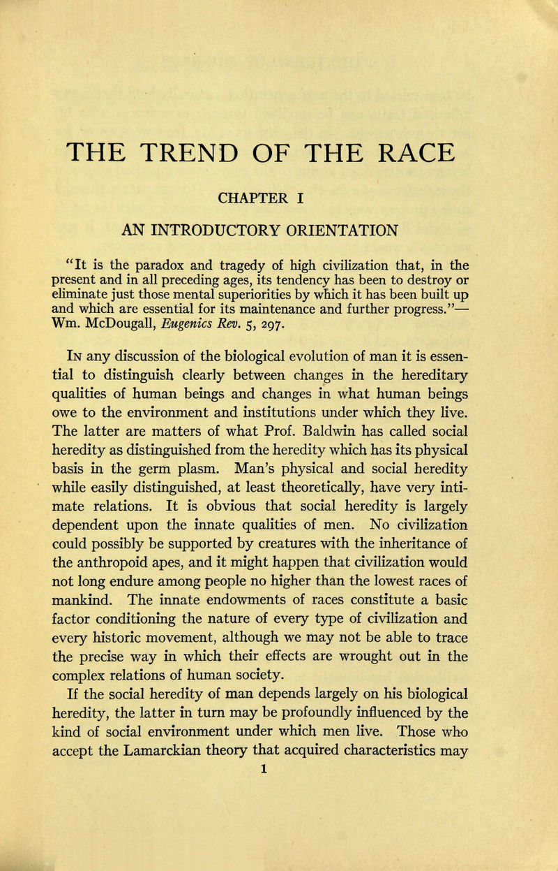 THE TREND OF THE RACE CHAPTER I AN INTRODUCTORY ORIENTATION It is the paradox and tragedy of high civilization that, in the present and in all preceding ages, its tendency has been to destroy or eliminate just those mental superiorities by which it has been built up and which are essential for its maintenance and further progress.— Wm. McDougall, Eugenics Rev. 5, 297. In any discussion of the biological evolution of man it is essen¬ tial to distinguish clearly between changes in the hereditary qualities of human beings and changes in what human beings owe to the environment and institutions under which they live. The latter are matters of what Prof. Baldwin has called social heredity as distinguished from the heredity which has its physical basis in the germ plasm. Man's physical and social heredity while easily distinguished, at least theoretically, have very inti¬ mate relations. It is obvious that social heredity is largely dependent upon the innate qualities of men. No civilization could possibly be supported by creatures with the inheritance of the anthropoid apes, and it might happen that civilization would not long endure among people no higher than the lowest races of mankind. The innate endowments of races constitute a basic factor conditioning the nature of every type of civilization and every historic movement, although we may not be able to trace the precise way in which their effects are wrought out in the complex relations of human society. If the social heredity of man depends largely on his biological heredity, the latter in turn may be profoundly influenced by the kind of social environment under which men live. Those who accept the Lamarckian theory that acquired characteristics may 1