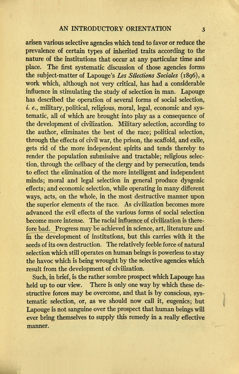 AN INTRODUCTORY ORIENTATION 3 arisen various selective agencies which tend to favor or reduce the prevalence of certain types of inherited traits according to the nature of the institutions that occur at any particular time and place. The first systematic discussion of those agencies forms the subject-matter of Lapouge's Les Selections Sociales (1896), a work which, although not very critical, has had a considerable influence in stimulating the study of selection in man. Lapouge has described the operation of several forms of social selection, i. е., military, political, religious, moral, legal, economic and sys¬ tematic, all of which are brought into play as a consequence of the development of civilization. Military selection, according to the author, eliminates the best of the race; political selection, through the effects of civil war, the prison, the scaffold, and exile, gets rid of the more independent spirits and tends thereby to render the population submissive and tractable; religious selec¬ tion, through the celibacy of the clergy and by persecution, tends to effect the elimination of the more intelligent and independent minds; moral and legal selection in general produce dysgenic effects; and economic selection, while operating in many different ways, acts, on the whole, in the most destructive manner upon the superior elements of the race. As civilization becomes more advanced the evil effects of the various forms of social selection become more intense. The racial influence of civilization is there¬ fore bad. Progress may be achieved in science, art, literature and in the development of institutions, but this carries with it the seeds of its own destruction. The relatively feeble force of natural selection which still operates on human beings is powerless to stay the havoc which is being wrought by the selective agencies which result from the development of civilization. Such, in brief, is the rather sombre prospect which Lapouge has held up to our view. There is only one way by which these de¬ structive forces may be overcome, and that is by conscious, sys¬ tematic selection, or, as we should now call it, eugenics; but Lapouge is not sanguine over the prospect that human beings will ever bring themselves to supply this remedy in a really effective manner.