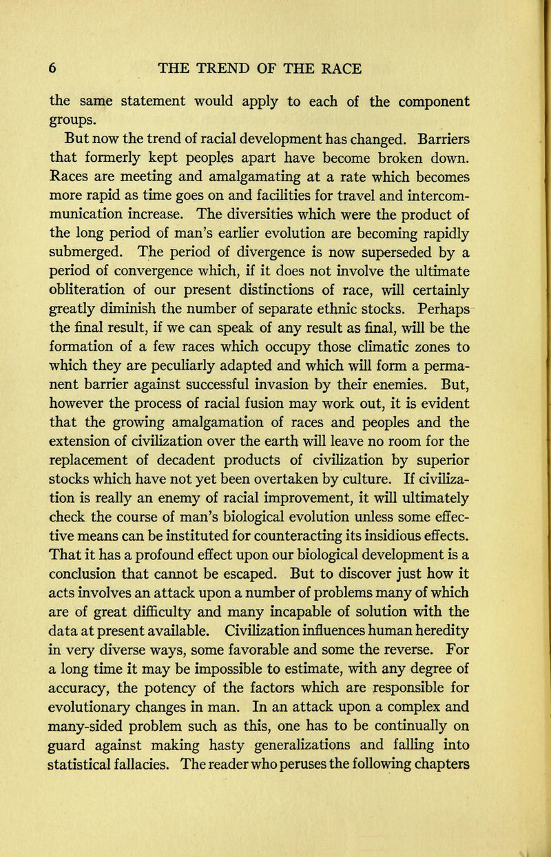 6 THE TREND OF THE RACE the same statement would apply to each of the component groups. But now the trend of racial development has changed. Barriers that formerly kept peoples apart have become broken down. Races are meeting and amalgamating at a rate which becomes more rapid as time goes on and facilities for travel and intercom¬ munication increase. The diversities which were the product of the long period of man's earlier evolution are becoming rapidly submerged. The period of divergence is now superseded by a period of convergence which, if it does not involve the ultimate obliteration of our present distinctions of race, will certainly greatly diminish the number of separate ethnic stocks. Perhaps the final result, if we can speak of any result as final, will be the formation of a few races which occupy those climatic zones to which they are peculiarly adapted and which will form a perma¬ nent barrier against successful invasion by their enemies. But, however the process of racial fusion may work out, it is evident that the growing amalgamation of races and peoples and the extension of civilization over the earth will leave no room for the replacement of decadent products of civilization by superior stocks which have not yet been overtaken by culture. If civiliza¬ tion is really an enemy of racial improvement, it will ultimately check the course of man's biological evolution unless some effec¬ tive means can be instituted for counteracting its insidious effects. That it has a profound effect upon our biological development is a conclusion that cannot be escaped. But to discover just how it acts involves an attack upon a number of problems many of which are of great difficulty and many incapable of solution with the data at present available. Civilization influences human heredity in very diverse ways, some favorable and some the reverse. For a long time it may be impossible to estimate, with any degree of accuracy, the potency of the factors which are responsible for evolutionary changes in man. In an attack upon a complex and many-sided problem such as this, one has to be continually on guard against making hasty generalizations and falling into statistical fallacies. The reader who peruses the following chapters