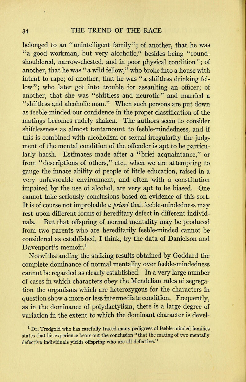 34 THE TREND OF THE RACE belonged to an unintelligent family; of another, that he was a good workman, but very alcoholic, besides being round- shouldered, narrow-chested, and in poor physical condition; of another, that he was a wild fellow, who broke into a house with intent to rape; of another, that he was a shiftless drinking fel¬ low; who later got into trouble for assaulting an officer; of another, that she was shiftless and neurotic and married a shiftless anxi alcoholic man. When such persons are put down as feeble-minded our confidence in the proper classification of the matings becomes rudely shaken. The authors seem to consider shiftlessness as almost tantamount to feeble-mindedness, and if this is combined with alcoholism or sexual irregularity the judg¬ ment of the mental condition of the offender is apt to be particu¬ larly harsh. Estimates made after a brief acquaintance, or from descriptions of others, etc., when we are attempting to gauge the innate ability of people of little education, raised in a very unfavorable environment, and often with a constitution impaired by the use of alcohol, are very apt to be biased. One cannot take seriously conclusions based on evidence of this sort. It is of course not improbable a priori that feeble-mindedness may rest upon different forms of hereditary defect in different individ¬ uals. But that offspring of normal mentality may be produced from two parents who are hereditarily feeble-minded cannot be considered as established, I think, by the data of Danielson and Davenport's memoir. ^ Notwithstanding the striking results obtained by Goddard the complete dominance of normal mentality over feeble-mindedness cannot be regarded as clearly established. In a very large number of cases in which characters obey the Mendelian rules of segrega¬ tion the organisms which are heterozygous for the characters in question show a more or less intermediate condition. Frequently, as in the dominance of polydactylism, there is a large degree of variation in the extent to which the dominant character is devel- ^ Dr. Tredgold who has carefully traced many pedigrees of feeble-minded families states that his experience bears out the conclusion that the mating of two mentally defective individuals jaelds offspring who are all defective.