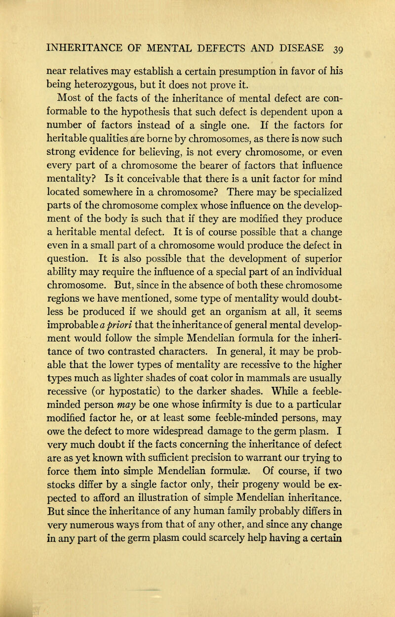 INHERITANCE OF MENTAL DEFECTS AND DISEASE 39 near relatives may establish a certain presumption in favor of his being heterozygous, but it does not prove it. Most of the facts of the inheritance of mental defect are con¬ formable to the hypothesis that such defect is dependent upon a number of factors instead of a single one. If the factors for heritable qualities are borne by chromosomes, as there is now such strong evidence for believing, is not every chromosome, or even every part of a chromosome the bearer of factors that influence mentality? Is it conceivable that there is a unit factor for mind located somewhere in a chromosome? There may be specialized parts of the chromosome complex whose influence on the develop¬ ment of the body is such that if they are modified they produce a heritable mental defect. It is of course possible that a change even in a small part of a chromosome would produce the defect in question. It is also possible that the development of superior ability may require the influence of a special part of an individual chromosome. But, since in the absence of both these chromosome regions we have mentioned, some type of mentality would doubt¬ less be produced if we should get an organism at all, it seems improbable a that the inheritance of general mental develop¬ ment would follow the simple Mendelian formula for the inheri¬ tance of two contrasted characters. In general, it may be prob¬ able that the lower types of mentality are recessive to the higher types much as lighter shades of coat color in mammals are usually recessive (or hypostatic) to the darker shades. While a feeble¬ minded person may be one whose infirmity is due to a particular modified factor he, or at least some feeble-minded persons, may owe the defect to more widespread damage to the germ plasm. I very much doubt if the facts concerning the inheritance of defect are as yet known with sufficient precision to warrant our trying to force them into simple Mendelian formulae. Of course, if two stocks differ by a single factor only, their progeny would be ex¬ pected to afford an illustration of simple Mendelian inheritance. But since the inheritance of any human family probably differs in very numerous ways from that of any other, and since any change in any part of the germ plasm could scarcely help having a certain