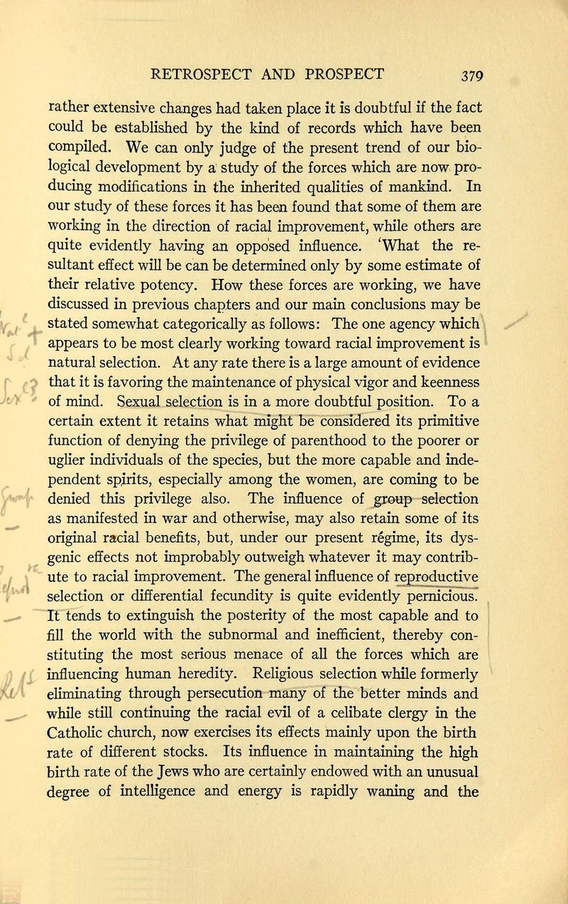 RETROSPECT AND PROSPECT 379 rather extensive changes had taken place it is doubtful if the fact could be established by the kind of records which have been compiled. We can only judge of the present trend of our bio¬ logical development by a study of the forces which are now pro¬ ducing modifications in the inherited qualities of mankind. In our study of these forces it has been found that some of them are working in the direction of racial improvement, while others are quite evidently having an opposed influence. 'What the re¬ sultant effect will be can be determined only by some estimate of their relative potency. How these forces are working, we have discussed in previous chapters and our main conclusions may be stated somewhat categorically as follows: The one agency which ■ appears to be most clearly working toward racial improvement is natural selection. At any rate there is a large amount of evidence that it is favoring the maintenance of physical vigor and keenness of mind. Sexual selection is in a more doubtful position. To a certain extent it retains what might be considered its primitive function of denying the privilege of parenthood to the poorer or uglier individuals of the species, but the more capable and inde¬ pendent spirits, especially among the women, are coming to be denied this privilege also. The influence of group selection as manifested in war and otherwise, may also retain some of its original racial benefits, but, under our present régime, its dys- genic effects not improbably outweigh whatever it may contrib¬ ute to racial improvement. The general influence of reproductive selection or differential fecundity is quite evidently pernicious. It tends to extinguish the posterity of the most capable and to fill the world with the subnormal and inefficient, thereby con¬ stituting the most serious menace of all the forces which are influencing human heredity. Religious selection while formerly eliminating through persecution many of the better minds and while still continuing the racial evil of a celibate clergy in the Catholic church, now exercises its effects mainly upon the birth rate of different stocks. Its influence in maintaining the high birth rate of the Jews who are certainly endowed with an unusual degree of intelligence and energy is rapidly waning and the