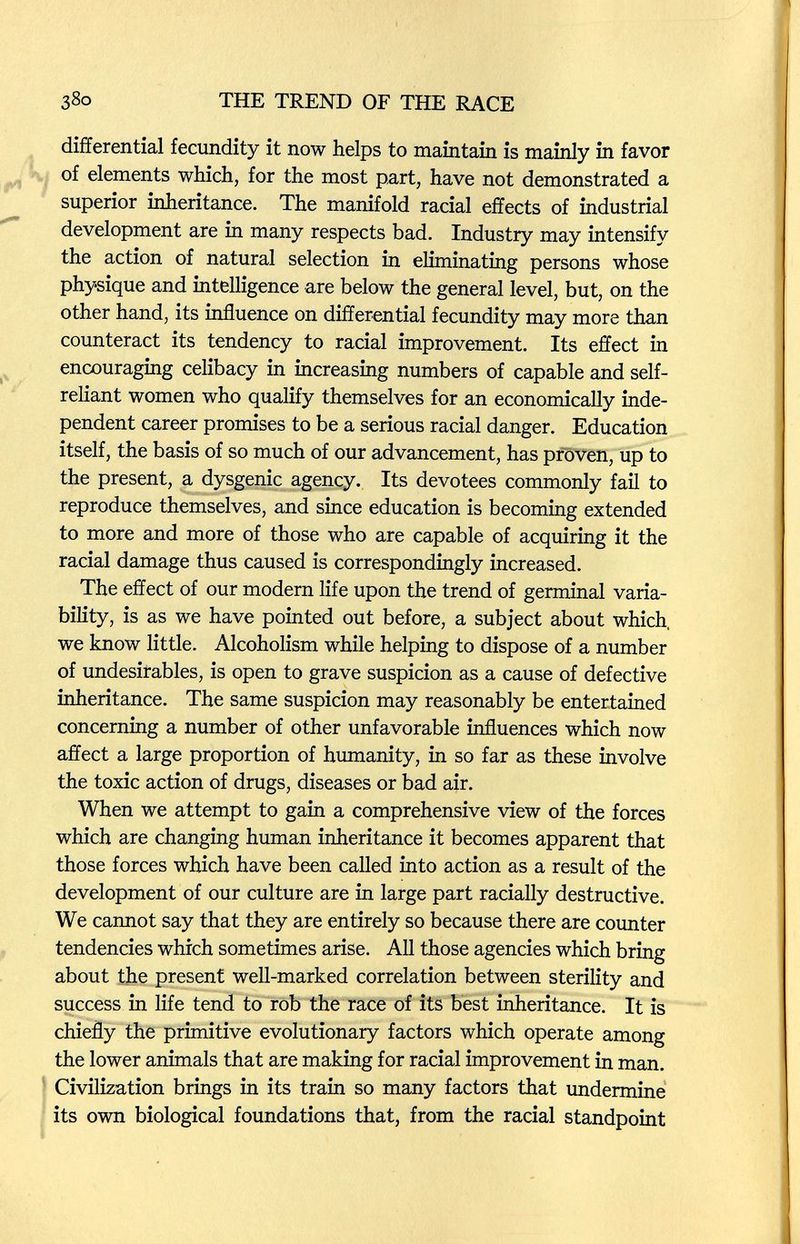 38о THE TREND OF THE RACE differential fecundity it now helps to maintain is mainly in favor of elements which, for the most part, have not demonstrated a superior inheritance. The manifold racial effects of industrial development are in many respects bad. Industry may intensify the action of natural selection in eliminating persons whose physique and intelligence are below the general level, but, on the other hand, its influence on differential fecundity may more than counteract its tendency to racial improvement. Its effect in encouraging celibacy in increasing numbers of capable and self- reliant women who qualify themselves for an economically inde¬ pendent career promises to be a serious racial danger. Education itself, the basis of so much of our advancement, has proven, up to the present, a dysgenic agency. Its devotees commonly fail to reproduce themselves, and since education is becoming extended to more and more of those who are capable of acquiring it the racial damage thus caused is correspondingly increased. The effect of our modern life upon the trend of germinal varia¬ bility, is as we have pointed out before, a subject about which, we know little. Alcoholism while helping to dispose of a number of undesirables, is open to grave suspicion as a cause of defective inheritance. The same suspicion may reasonably be entertained concerning a number of other unfavorable influences which now affect a large proportion of humanity, in so far as these involve the toxic action of drugs, diseases or bad air. When we attempt to gain a comprehensive view of the forces which are changing human inheritance it becomes apparent that those forces which have been called into action as a result of the development of our culture are in large part racially destructive. We cannot say that they are entirely so because there are counter tendencies which sometimes arise. All those agencies which bring about the present well-marked correlation between sterility and success in life tend to rob the race of its best inheritance. It is chiefly the primitive evolutionary factors which operate among the lower animals that are making for racial improvement in man. Civilization brings in its train so many factors that undermine its own biological foundations that, from the racial standpoint