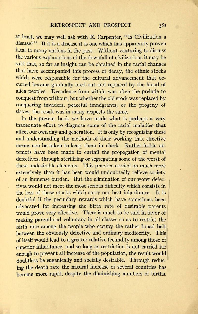 RETROSPECT AND PROSPECT at least, we may well ask with E. Carpenter, Is Civilization a disease?  If it is a disease it is one which has apparently proven fatal to many nations in the past. Without venturing to discuss the various explanations of the downfall of civilizations it may be said that, so far as insight can be obtained in the racial changes that have accompanied this process of decay, the ethnic stocks which were responsible for the cultural advancement that oc¬ curred became gradually bred-out and replaced by the blood of alien peoples. Decadence from within was often the prelude to conquest from without, but whether the old stock was replaced by conquering invaders, peaceful immigrants, or the progeny of slaves, the result was in many respects the same. In the present book we have made what is perhaps a very inadequate effort to diagnose some of the racial maladies that affect our own day and generation. It is only by recognizing these and understanding the methods of their working that effective means can be taken to keep them in check. Rather feeble at¬ tempts have been made to curtail the propagation of mental defectives, through sterilizing or segregating some of the worst of these undesirable elements. This practice carried on much more extensively than it has been would undoubtedly relieve society of an immense burden. But the elimination of our worst defec¬ tives would not meet the most serious difficulty which consists in the loss of those stocks which carry our best inheritance. It is doubtful if the pecuniary rewards which have sometimes been advocated for increasing the birth rate of desirable parents would prove very effective. There is much to be said in favor of making parenthood voluntary in all classes so as to restrict the birth rate among the people who occupy the rather broad belt between the obviously defective and ordinary mediocrity. This of itself would lead to a greater relative fecundity among those of superior inheritance, and so long as restriction is not carried far enough to prevent all increase of the population, the result would doubtless be eugenically and socially desirable. Through reduc¬ ing the death rate the natural increase of several countries has become more rapid, despite the diminishing numbers of births.