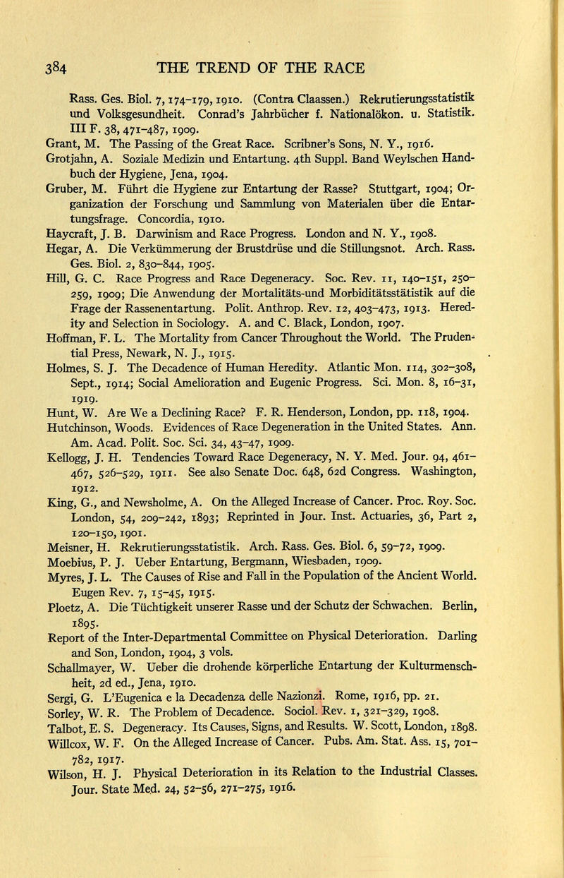 384 THE TREND OF THE RACE Rass, Ges. Biol. 7,174-179,1910. (Contra Claassen.) Rekmtierungsstatistik und Volksgesundheit. Conrad's Jahrbücher f. Nationalökon. u. Statistik. III F. 38,471-487,1909. Grant, M. The Passing of the Great Race. Scribner's Sons, N. Y., 1916. Grotjahn, A. Soziale Medizin und Entartung. 4th Suppl. Band Weyischen Hand¬ buch der Hygiene, Jena, 1904. Gruber, M. Führt die Hygiene zur Entartung der Rasse? Stuttgart, 1904; Or¬ ganization der Forschung und Sammlung von Materialen über die Entar- timgsfrage. Concordia, 1910. Haycraft, J. B. Darwinism and Race Progress. London and N. Y., 1908. Hegar, A. Die Verkümmerung der Brustdrüse und die Stillungsnot. Arch. Rass. Ges. Biol. 2, 830-844, 1905. Hill, G. C. Race Progress and Race Degeneracy. Soc. Rev. 11, 140-151, 250- 259, 1909; Die Anwendung der Mortalitäts-und Morbiditätsstatistik auf die Frage der Rassenentartung. Polit. Anthrop. Rev. 12, 403-473, 1913. Hered¬ ity and Selection in Sociology. A. and C. Black, London, 1907. Hoffman, F. L. The Mortality from Cancer Throughout the World. The Pruden¬ tial Press, Newark, N. J., 1915. Holmes, S. J. The Decadence of Hxmaan Heredity. Atlantic Mon. 114, 302-308, Sept., 1914; Social Amelioration and Eugenic Progress. Sci. Mon. 8, 16-31, 1919. Himt, W. Are We a Declining Race? F. R. Henderson, London, pp. 118, 1904. Hutchinson, Woods. Evidences of Race Degeneration in the United States. Ann. Am. Acad. Polit. Soc. Sci. 34, 43-47, 1909. Kellogg, J. H. Tendencies Toward Race Degeneracy, N. Y. Med. Jour. 94, 461- 467, 526-529, 1911. See also Senate Doc. 648, 62d Congress. Washington, 1912. King, G., and Newsholme, A. On the Alleged Increase of Cancer. Proc. Roy. Soc. London, 54, 209-242, 1893; Reprinted in Jour. Inst. Actuaries, 36, Part 2, 120-150,1901. Meisner, H. Rekrutierungsstatistik. Arch. Rass. Ges. Biol. 6, 59-72, 1909. Moebius, P. J. Ueber Entartung, Bergmann, Wiesbaden, 1909. Myres, J. L. The Causes of Rise and Fall in the Population of the Ancient World. Eugen Rev. 7, 15-45, iQiS- Ploetz, A. Die Tüchtigkeit unserer Rasse und der Schutz der Schwachen. Berlin, 1895. Report of the Inter-Departmental Committee on Physical Deterioration. Darling and Son, London, 1904, 3 vols. SchaUmayer, W. Ueber die drohende körperliche Entartung der Kulturmensch- heit, 2d ed., Jena, 1910. Sergi, G. L'Eugenica e la Decadenza delle Nazionzi. Rome, 1916, pp. 21. Sorley, W. R. The Problem of Decadence. Sociol. Rev. i, 321-329, 1908. Talbot, E. S. Degeneracy. Its Causes, Signs, and Results. W. Scott, London, 1898. Willcox, W. F. On the Alleged Increase of Cancer. Pubs. Am. Stat. Ass. 15, 701- 782, 1917. Wilson, H. J. Physical Deterioration in its Relation to the Industrial Classes. Jour. State Med. 24, 52-56, 271-275,1916.