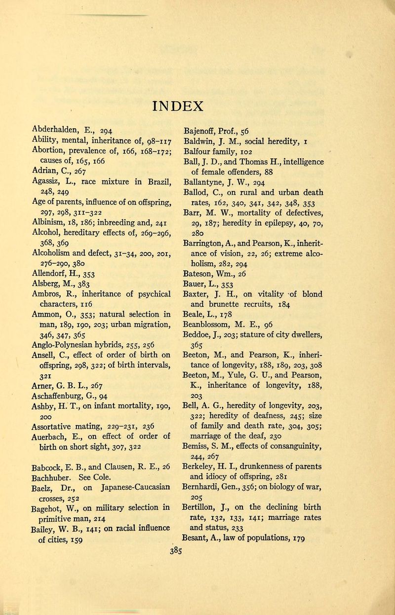 INDEX Abderhalden, E., 294 Ability, mental, inheritance of, 98-117 Abortion, prevalence of, 166, 168-172; causes of, 165,166 Adrian, C., 267 Agassiz, L., race mixture in Brazil, 248, 249 Age of parents, influence of on offspring, 297, 298, 311-322 Albinism, 18,186; inbreeding and, 241 Alcohol, hereditary effects of, 269-296, 368, 369 Alcoholism and defect, 31-34, 200, 201, 276-290, 380 AUendorf, H., 353 Alsberg, M., 383 Ambros, R., inheritance of psychical characters, 116 Ammon, O., 353; natural selection in man, 189, 190, 203; urban migration, 346, 347, 365 Anglo-Polynesian hybrids, 255, 256 Ansell, C., effect of order of birth on offspring, 298, 322; of birth intervals, 321 Arner, G. B. L., 267 Aschaffenburg, G., 94 Ashby, H. T., on infant mortality, 190, 200 Assortative mating, 229-231, 236 Auerbach, E., on effect of order of birth on short sight, 307, 322 Babcock, E. В., and Clausen, R. E., 26 Bachhuber. See Cole. Baelz, Dr., on Japanese-Caucasian crosses, 252 Bagehot, W., on military selection in primitive man, 214 Bailey, W. В., 141; on racial influence of cities, 159 Bajenoff, Prof., 56 Baldwin, J. M., social heredity, i Balfour family, 102 Ball, J. D., and Thomas H., intelligence of female offenders, 88 Ballantyne, J. W., 294 Ballod, C., on rural and urban death rates, 162, 340, 341, 342, 348, 3S3 Barr, M. W., mortality of defectives, 29, 187; heredity in epilepsy, 40, 70, 280 Barrington, A., and Pearson, K., inherit¬ ance of vision, 22, 26; extreme alco¬ holism, 282, 294 Bateson, Wm., 26 Bauer, L., 353 Baxter, J. H., on vitality of blond and brunette recruits, 184 Beale, L., 178 Beanblossom, M. E., 96 Beddoe, J., 203; stature of city dwellers, 365 Beeton, M., and Pearson, K., inheri¬ tance of longevity, 188, 189, 203, 308 Beeton, M., Yule, G. U., and Pearson, K., inheritance of longevity, 188, 203 Bell, A. G., heredity of longevity, 203, 322; heredity of deafness, 245; size of family and death rate, 304, 305; marriage of the deaf, 230 Bemiss, S. M., effects of consanguinity, 244, 267 Berkeley, H. I., drunkenness of parents and idiocy of offspring, 281 Bernhardi, Gen., 356; on biology of war, 205 Bertillon, J., on the declining birth rate, 132, 133, 141; marriage rates and status, 233 Besant, A., law of populations, 179