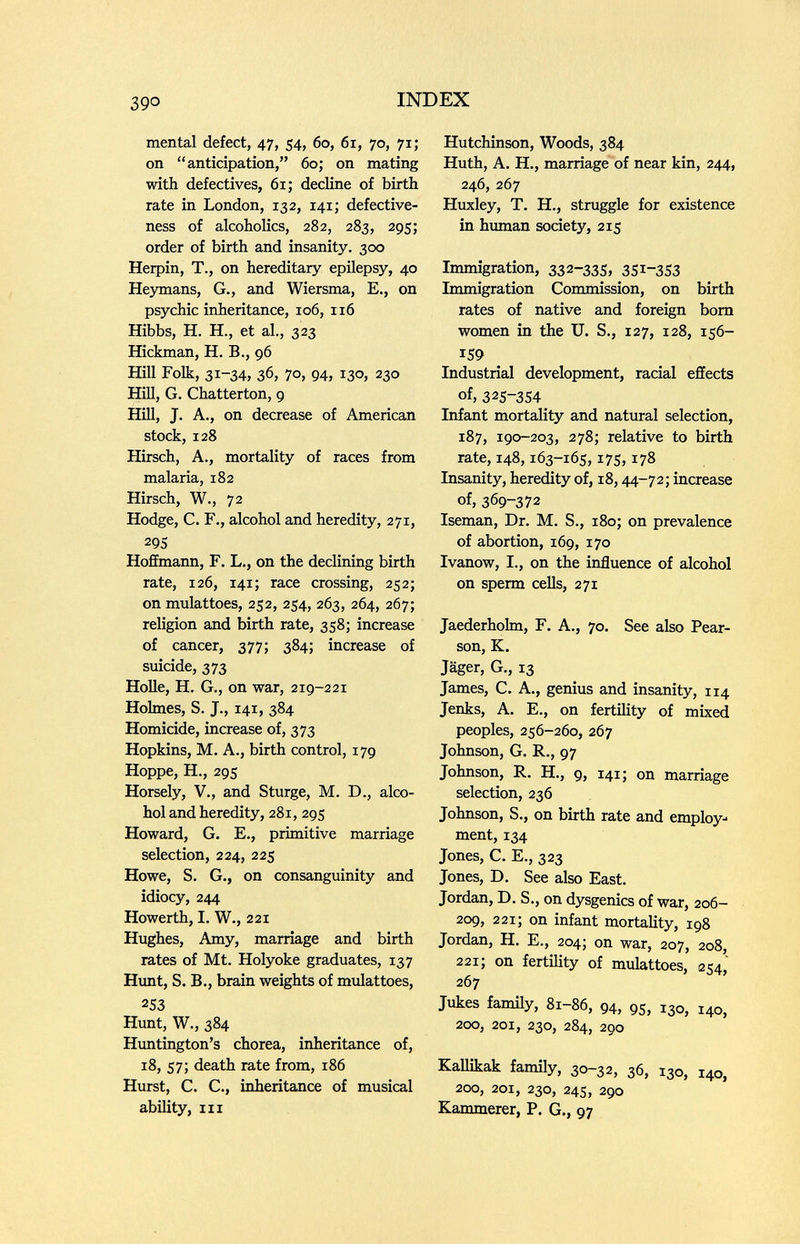 390 INDEX mental defect, 47, 54, 60, 61, 70, 71; on anticipation, 60; on mating with defectives, 61; decline of birth rate in London, 132, 141; defective¬ ness of alcoholics, 282, 283, 295; order of birth and insanity. 300 Herpin, T., on hereditary epilepsy, 40 Незтпапз, G., and Wiersma, E., on psychic inheritance, 106, 116 Hibbs, H. H., et al., 323 Hickman, H. В., 96 Hill Folk, 31-34, 36, 70, 94, 130, 230 Hill, G. Chatterton, 9 Hill, J. A., on decrease of American stock, 128 Hirsch, A., mortality of races from malaria, 182 Hirsch, W., 72 Hodge, C. F., alcohol and heredity, 271, 295 Hoffmann, F. L., on the declining birth rate, 126, 141; race crossing, 252; on mulattoes, 252, 254, 263, 264, 267; religion and birth rate, 358; increase of cancer, 377; 384; increase of suicide, 373 Holle, H. G., on war, 219-221 Holmes, S. J., 141, 384 Homicide, increase of, 373 Hopkins, M. A., birth control, 179 Hoppe, H., 295 Horsely, v., and Sturge, M. D., alco¬ hol and heredity, 281, 295 Howard, G. E., primitive marriage selection, 224, 225 Howe, S. G., on consanguinity and idiocy, 244 Howerth, I. W., 221 Hughes, Amy, marriage and birth rates of Mt. Holyoke graduates, 137 Himt, S. В., brain weights of mulattoes, 253 Hunt, W., 384 Huntington's chorea, inheritance of, 18, 57; death rate from, 186 Hurst, C. C., inheritance of musical ability, III Hutchinson, Woods, 384 Huth, A. H., marriage of near kin, 244, 246, 267 Huxley, T. H., struggle for existence in human society, 215 Immigration, 332-335, 351-353 Immigration Commission, on birth rates of native and foreign bom women in the U. S., 127, 128, 156- 159 Industrial development, racial effects of, 325-354 Infant mortality and natural selection, 187, 190-203, 278; relative to birth rate, 148,163-165,175,178 Insanity, heredity of, 18,44-72; increase of, 369-372 Iseman, Dr. M. S., 180; on prevalence of abortion, 169, 170 Ivanow, I., on the influence of alcohol on sperm cells, 271 Jaederholm, F. A., 70. See also Pear¬ son, K, Jäger, G., 13 James, С. A., genius and insanity, 114 Jenks, A. E., on fertility of mixed peoples, 256-260, 267 Johnson, G. R., 97 Johnson, R. H., 9, 141; on marriage selection, 236 Johnson, S., on birth rate and employ¬ ment, 134 Jones, C. E., 323 Jones, D. See also East. Jordan, D. S., on dysgenics of war, 206- 209, 221; on infant mortality, 198 Jordan, H. E., 204; on war, 207, 208, 221; on fertility of mulattoes, 254,' 267 Jukes famüy, 81-86, 94, 95, 130, 140, 200, 201, 230, 284, 290 КаШкак family, 30-32, 36, 130, 140, 200, 201, 230, 24s, 290 Kammerer, P. G., 97