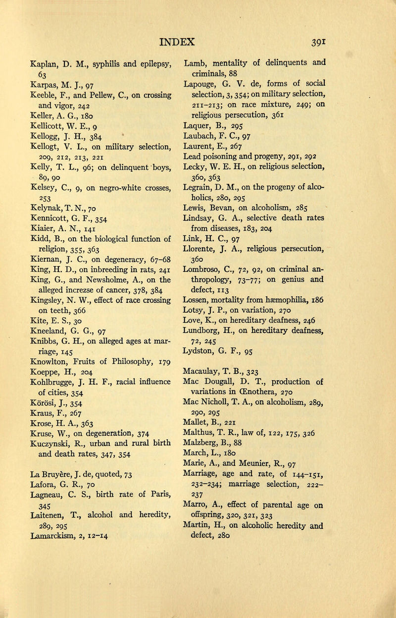 INDEX 391 Kaplan, D. M., syphilis and epilepsy, 63 Karpas, M. J., 97 КееЫе, F., and Pellew, С., on crossing and vigor, 242 Keller, A. G., 180 Kellicott, W. E., 9 Kellogg, J. H., 384 Kellogt, V. L., on military selection, 209, 212, 213, 221 Kelly, T. L., 96; on delinquent boys, 89, 90 Kelsey, C., 9, on negro-wliite crosses, 253 Kelynak, T. N., 70 Kennicott, G. F., 354 Kiaier, A. N., 141 Kidd, В., on the biological function of religion, 355, 363 Kiernan, J. C., on degeneracy, 67-68 King, H. D., on inbreeding in rats, 241 King, G., and Newsholme, A., on the alleged increzse of cancer, 378, 384 Kingsley, N. W., effect of race crossing on teeth, 366 Kite, E. S., 30 Kneeland, G. G., 97 Knibbs, G. H., on alleged ages at mar¬ riage, 14s Knowlton, Fniits of Philosophy, 179 Koeppe, H., 204 Kohlbrugge, J. H. F., racial influence of cities, 354 Körösi, J., 354 Kraus, F., 267 Krose, H. A., 363 Kruse, W., on degeneration, 374 Kuczynski, R., urban and rural birth and death rates, 347, 354 La Bruyère, J. de, quoted, 73 Lafora, G, R., 70 Lagneau, C. S., birth rate of Paris, 345 Laitenen, T., alcohol and heredity, 289, 29s Lamarckism, 2, 12-14 Lamb, mentality of delinquents and criminals, 88 Lapouge, G. V. de, forms of social selection, 3,354; on military selection, 211-213; on race mixture, 249; on religious persecution, 361 Laquer, В., 295 Laubach, F. С., 97 Laurent, E., 267 Lead poisoning and progeny, 291, 292 Lecky, W. E. H., on religious selection, 360, 363 Legrain, D. M., on the progeny of alco¬ holics, 280, 295 Lewis, Bevan, on alcoholism, 285 Lindsay, G. A., selective death rates from diseases, 183, 204 Link, H. C., 97 Llórente, J. A., religious persecution, 360 Lombroso, е., 72, 92, on criminal an¬ thropology, 73-77; on genius and defect, 113 Lossen, mortality from haemophilia, 186 Lotsy, J. P., on variation, 270 Love, K., on hereditary deafness, 246 Lundborg, H., on hereditary deafness, 72, 24s Lydston, G. F., 95 Macaulay, T. В., 323 Mac Dougall, D. T., production of variations in Œnothera, 270 Mac Nicholl, T. A., on alcoholism, 289, 290, 295 Mallet, В., 221 Malthus, T. R., law of, 122, 175, 326 Malzberg, В., 88 March, L., 180 Marie, A., and Meunier, R., 97 Marriage, age and rate, of 144-151, 232-234; marriage selection, 222- 237 Marro, A., effect of parental age on offspring, 320, 321, 323 Martin, H., on alcoholic heredity and defect, 280
