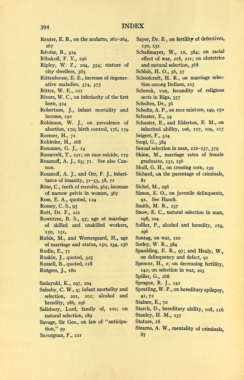 394 INDEX Reuter, E. В., on the mulatto, 261-264, ib'j Révész, В., 324 Ribakoff, F. Y., 296 Ripley, W. Z., 204, 354; stature of city dwellers, 365 Rittenhouse, E. E., increase of degener¬ ative maladies, 374, 375 Ritter, W. E., 221 Rivers, W. C., on inferiority of the first born, 324 Robertson, J., infant mortality and income, 192 Robinson, W. J., on prevalence of abortion, 170; birth control, 176, 179 Roemer, H., 71 Rohleder, H., 268 Romanes, G. J., 14 Roosevelt, T., 221; on race suicide, 179 Rosanoff, A. J., 63; 71. See also Can¬ non. Rosanoff, A. J., and Orr, F. J., inheri¬ tance of insanity, 51-53, 58, 71 Rose, C., teeth of recruits, 365; increase of narrow pelvis in women, 367 Ross, E. A., quoted, 124 Rossey, C. S., 95 Rott, Dr. F., 221 Rowntree, B. S., 97; age at marriage of skilled and unskilled workers, ISO, 151, Rubin, M., and Westergaard, H., age of marriage and status, 150, 234, 236 Rudin, E., 71 Ruskin, J., quoted, 325 Russell, В., quoted, 118 Rutgers, J., 180 Sadajoiki, K., 197, 204 Saleeby, C. W,, 9; infant mortality and selection, 201, 202; alcohol and heredity, 286, 296 Salisbury, Lord, family of, 102; on natural selection, 189 Savage, Sir Geo., on law of anticipa¬ tion, 59 Savorgnan, F., 221 Sayer, Dr. E, on fertility of defectives, 130. 131 Schallmayer, W., 10, 384; on racial effect of war, 218, 221; on obstetrics and natural selection, 368 Schlub, H. O., 56, 57 Schoolcraft, H. R., on marriage selec¬ tion among Indians, 225 Schrenk, von, fecundity of religious sects in Riga, 357 Schultes, Dr., 56 Schultz, A. P., on race mixture, 249, 250 Schuster, E., 54 Schuster, E., and Elderton, E. M., on inherited ability, 106, 107, 109, 117 Seigert, F., 324 Sergi, G., 384 Sexual selection in man, 222-237, 379 Shinn, M., marriage rates of female graduates, 232, 236 Shull, G. H., on crossing corn, 239 Sichard, on the parentage of criminals, 81 Sichel, M., 296 Sisson, E. О., on juvenile delinquents, 91. See Hauck. Smith, M. R., 237 Snow, E. C., natural selection in man, 198, 204 SoUier, P., alcohol and heredity, 279, 296 Sontag, on war, 220 Sorley, W. R., 384 Spaulding, E. R., 97; and Healy, W., on delinquency and defect, 91 Spencer, H., 2; on decreasing fertility, 142; on selection in war, 205 Spiller, G., 268 Sprague, R. J., 142 Spratling, W. P., on hereditary epilepsy, 41, 72 Stainer, E., 70 Starch, D., hereditary ability, 108, 116 Stanley, H. M., 237 Stature, 18 Stearns, A. W., mentality of criminals, 87