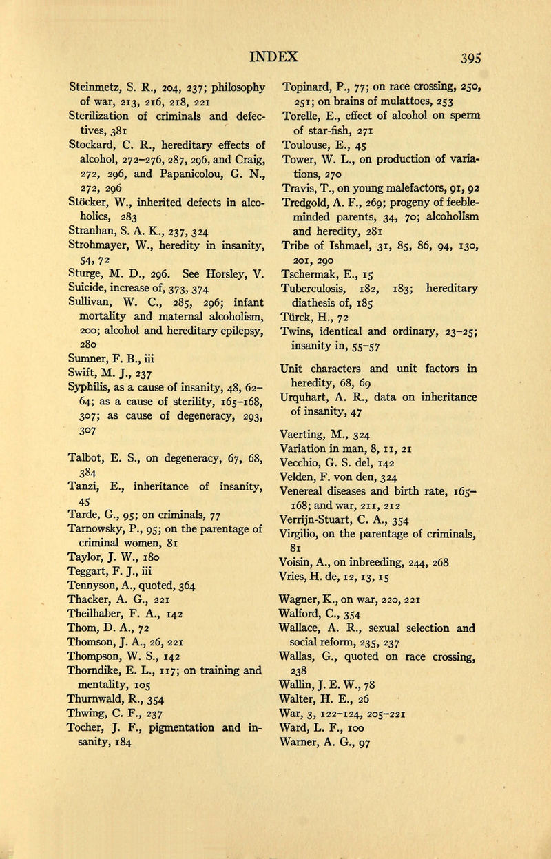 INDEX 395 Steinmetz, S. R., 204, 237; philosophy of war, 213, 216, 218, 221 Sterilization of criminals and defec¬ tives, 381 Stockard, С. R., hereditary effects of alcohol, 272-276, 287, 296, and Craig, 272, 296, and Papanicolou, G. N., 272, 296 Stocker, W., inherited defects in alco¬ holics, 283 Stranhan, S. A. K., 237, 324 Strohmayer, W., heredity in insanity, 54, 72 Sturge, M. D., 296. See Horsley, V. Suicide, increase of, 37-3,374 Sidlivan, W. C., 285, 296; infant mortality and maternal alcoholism, 200; alcohol and hereditary epilepsy, 280 Simmer, F. В., iii Swift, M. J., 237 Syphilis, as a cause of insanity, 48, 62- 64; as a cause of sterility, 165-168, 307; as cause of degeneracy, 293, 307 Talbot, E. S., on degeneracy, 67, 68, 384 Tanzi, E,, inheritance of insanity, 45 Tarde, G., 95; on criminals, 77 Tamowsky, P., 95; on the parentage of criminal women, 81 Taylor, J. W., 180 Teggart, F. J., iii Tennyson, A., quoted, 364 Thacker, A. G., 221 Theilhaber, F. A., 142 Thom, D. A., 72 Thomson, J. A., 26, 221 Thompson, W. S., 142 Thomdike, E. L., 117; on training and mentality, 105 Thurnwald, R., 354 Thwing, C. F., 237 Tocher, J. F., pigmentation and in¬ sanity, 184 Topinard, P., 77; on race crossing, 250, 251; on brains of mulattoes, 253 Torcile, е., effect of alcohol on sperm of star-fish, 271 Toulouse, E., 45 Tower, W. L., on production of varia¬ tions, 270 Travis, T., on yoimg malefactors, 91,92 Tredgold, A. F., 269; progeny of feeble¬ minded parents, 34, 70; alcoholism and heredity, 281 Tribe of Ishmael, 31, 85, 86, 94, 130, 201, 290 Tschermak, E., 15 Tuberculosis, 182, 183; hereditary diathesis of, 185 Türck, H., 72 Twins, identical and ordinary, 23-25; insanity in, 55-57 Unit characters and unit factors in heredity, 68, 69 Urquhart, A. R., data on inheritance of insanity, 47 Vaerting, M., 324 Variation in man, 8,11, 21 Vecchio, G. S. del, 142 Velden, F, von den, 324 Venereal diseases and birth rate, 165- 168; and war, 211, 212 Verrijn-Stuart, C. A., 354 Virgilio, on the parentage of criminals, 81 Voisin, A., on inbreeding, 244, 268 Vries, H. de, 12,13,15 Wagner, K., on war, 220, 221 Walford, C., 354 Wallace, A. R., sexual selection and social reform, 235, 237 Wallas, G., quoted on race crossing, 238 WaUin, J. E. W., 78 Walter, H. E., 26 War, 3, 122-124, 205-221 Ward, L. F., 100 Warner, A. G., 97