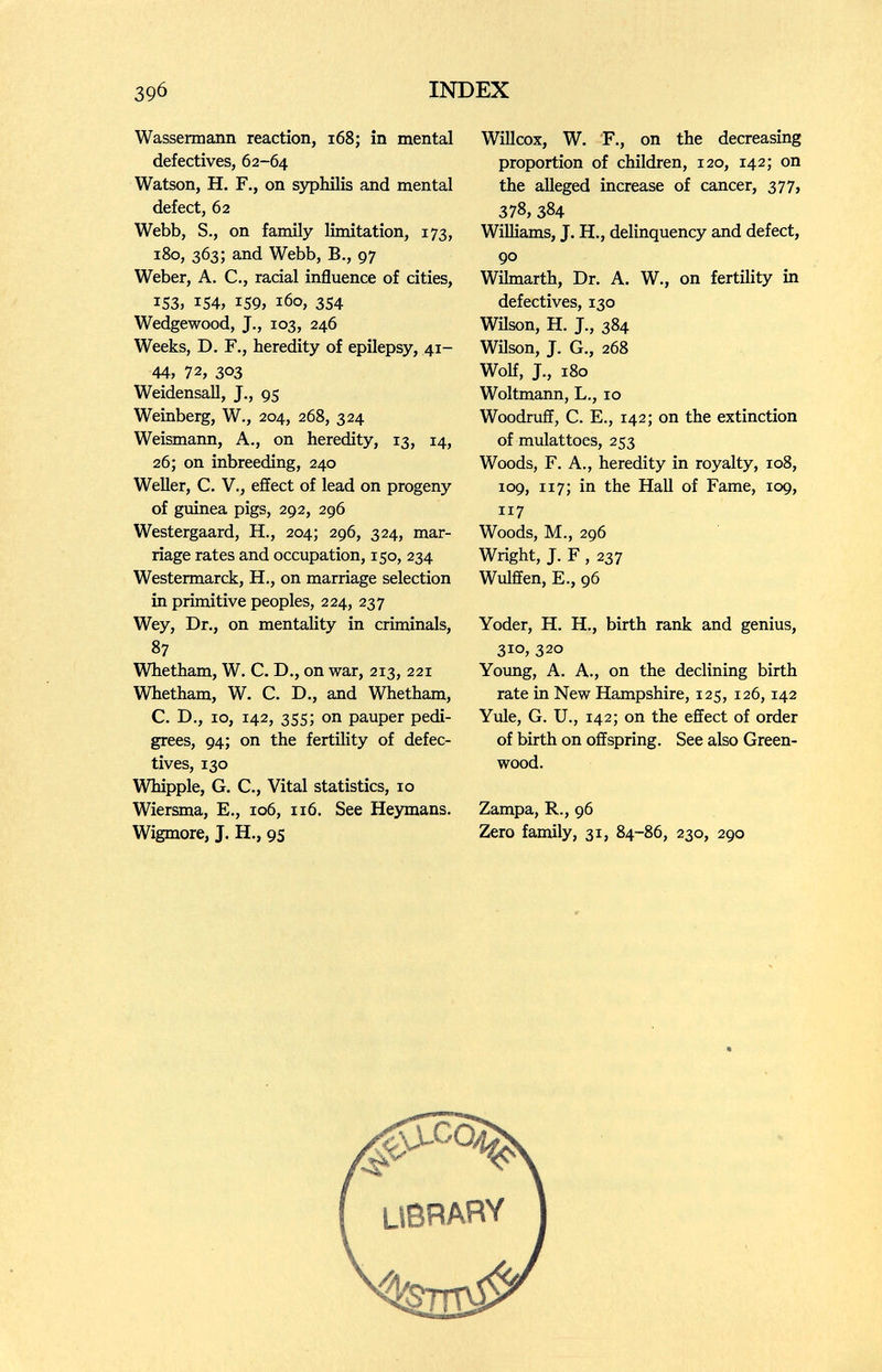 39Ó INDEX Wassermann reaction, i68; in mental defectives, 62-64 Watson, H. F., on ззфЫЦз and mental defect, 62 Webb, S., on family limitation, 173, 180, 363; and Webb, В., 97 Weber, A. C., racial influence of cities, IS3, IS4, IS9, 160, 354 Wedgewood, J., 103, 246 Weeks, D. F., heredity of epilepsy, 41- 44, 72, 303 WeidensaU, J., 95 Weinberg, W., 204, 268, 324 Weismann, A., on heredity, 13, 14, 26; on inbreeding, 240 Weiler, С. v., effect of lead on progeny of guinea pigs, 292, 296 Westergaard, H., 204; 296, 324, mar¬ riage rates and occupation, 150, 234 Westermarck, H., on marriage selection in primitive peoples, 224, 237 Wey, Dr., on mentality in criminals, 87 Whetham, W. C. D., on war, 213, 221 Whetham, W. C. D., and Whetham, C. D., 10, 142, 355; on pauper pedi¬ grees, 94; on the fertility of defec¬ tives, 130 Whipple, G. C., Vital statistics, 10 Wiersma, E., 106, 116. See Heymans. Wigmore, J. H., 95 WiUcox, W. F., on the decreasing proportion of children, 120, 142; on the alleged increase of cancer, 377, 378, 384 Williams, J. H., delinquency and defect, 90 Wilmarth, Dr. A. W., on fertility in defectives, 130 Wüson, H. J., 384 Wilson, J. G., 268 Wolf, J., 180 Woltmann, L., 10 Woodruff, C. E., 142; on the extinction of mulattoes, 253 Woods, F. A., heredity in royalty, 108, 109, 117; in the Hall of Fame, 109, 117 Woods, M., 296 Wright, J. F , 237 Wulffen, E., 96 Yoder, H. H., birth rank and genius, 310, 320 Yoimg, A. A., on the declining birth rate in New Hampshire, 125, 126,142 Yule, G. U., 142; on the effect of order of birth on offspring. See also Green¬ wood. Zampa, R., 96 Zero family, 31, 84-86, 230, 290