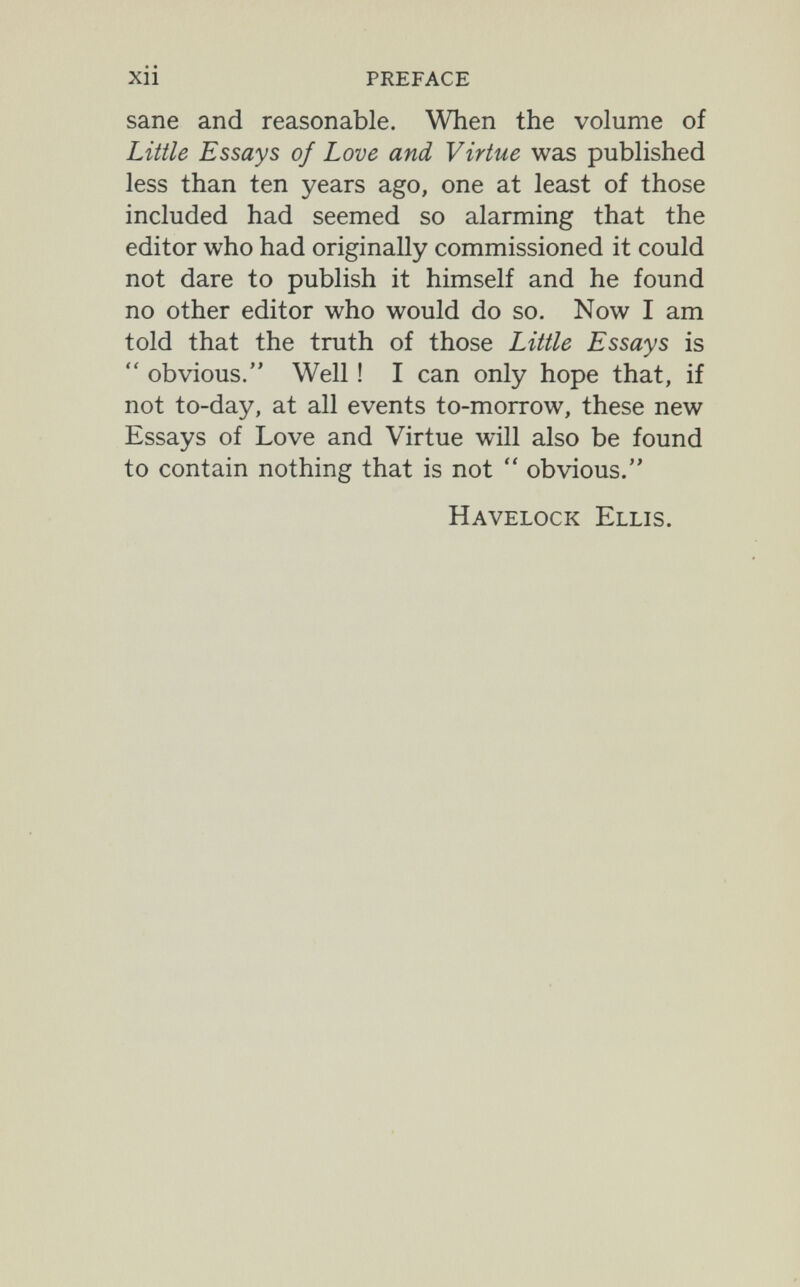 xii preface sane and reasonable. When the volume of Little Essays of Love and Virtue was published less than ten years ago, one at least of those included had seemed so alarming that the editor who had originally commissioned it could not dare to publish it himself and he found no other editor who would do so. Now I am told that the truth of those Little Essays is  obvious. Well ! I can only hope that, if not to-day, at all events to-morrow, these new Essays of Love and Virtue will also be found to contain nothing that is not  obvious. Havelock Ellis.