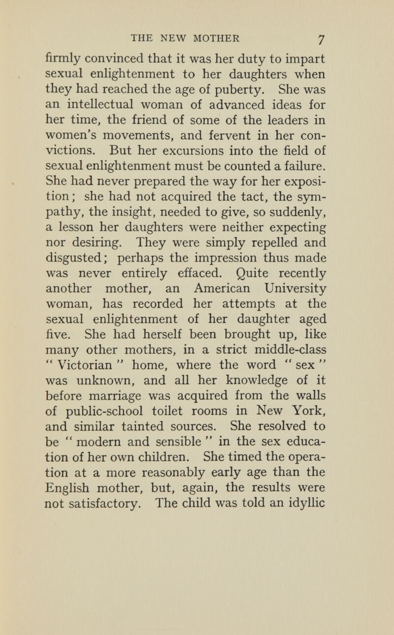 THE NEW MOTHER 7 firmly convinced that it was her duty to impart sexual enlightenment to her daughters when they had reached the age of puberty. She was an intellectual woman of advanced ideas for her time, the friend of some of the leaders in women's movements, and fervent in her con¬ victions. But her excursions into the field of sexual enlightenment must be counted a failure. She had never prepared the way for her exposi¬ tion ; she had not acquired the tact, the sym¬ pathy, the insight, needed to give, so suddenly, a lesson her daughters were neither expecting nor desiring. They were simply repelled and disgusted; perhaps the impression thus made was never entirely effaced. Quite recently another mother, an American University woman, has recorded her attempts at the sexual enlightenment of her daughter aged five. She had herself been brought up, like many other mothers, in a strict middle-class  Victorian  home, where the word  sex  was unknown, and all her knowledge of it before marriage was acquired from the walls of public-school toilet rooms in New York, and similar tainted sources. She resolved to be  modern and sensible  in the sex educa¬ tion of her own children. She timed the opera¬ tion at a more reasonably early age than the Enghsh mother, but, again, the results were not satisfactory. The child was told an idyllic