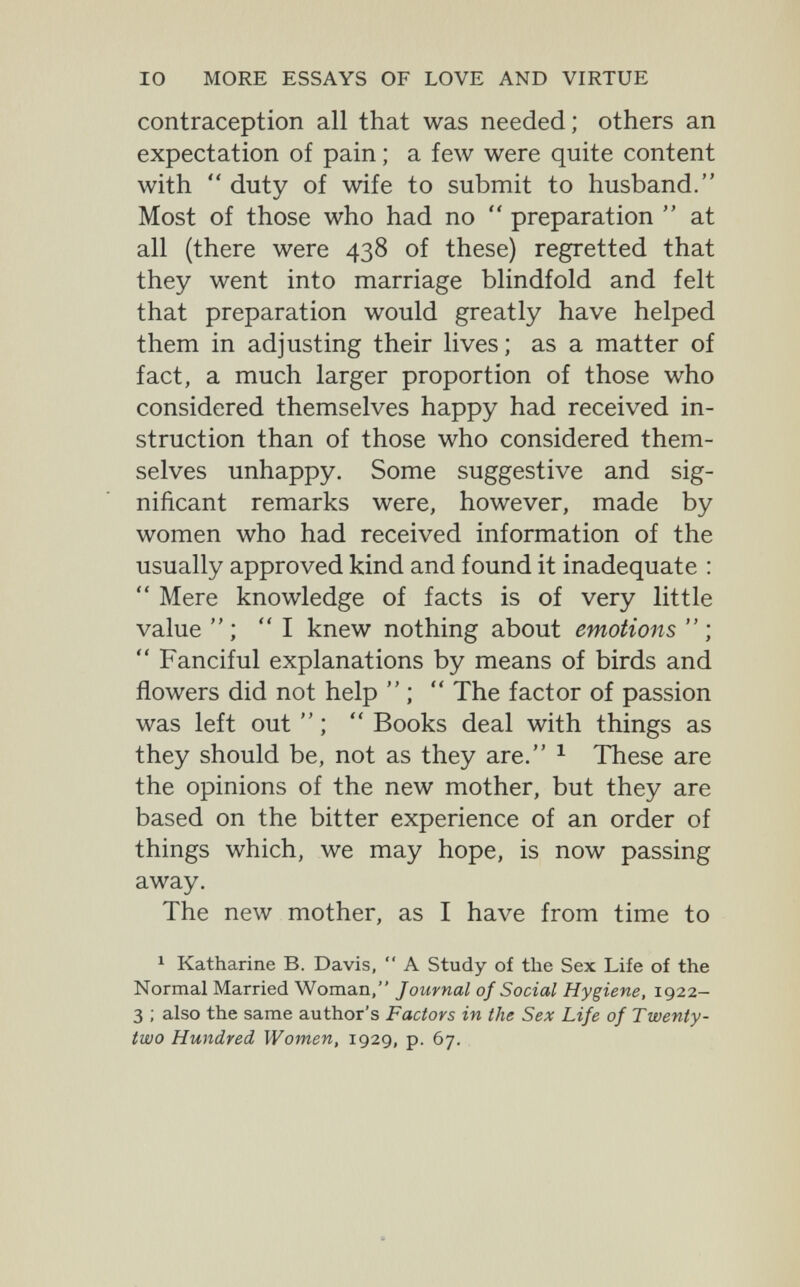 IO MORE ESSAYS OF LOVE AND VIRTUE contraception all that was needed; others an expectation of pain ; a few were quite content with  duty of wife to submit to husband. Most of those who had no  preparation  at all (there were 438 of these) regretted that they went into marriage blindfold and felt that preparation would greatly have helped them in adjusting their lives; as a matter of fact, a much larger proportion of those who considered themselves happy had received in¬ struction than of those who considered them¬ selves unhappy. Some suggestive and sig¬ nificant remarks were, however, made by women who had received information of the usually approved kind and found it inadequate :  Mere knowledge of facts is of very little value  ; I knew nothing about emotions  ;  Fanciful explanations by means of birds and flowers did not help  ;  The factor of passion was left out  ;  Books deal with things as they should be, not as they are. ^ These are the opinions of the new mother, but they are based on the bitter experience of an order of things which, we may hope, is now passing away. The new mother, as I have from time to 1 Katharine B. Davis,  A Study of the Sex Life of the Normal Married Woman, Journal of Social Hygiene, 1922- 3 ; also the same author's Factors in the Sex Life of Twenty- two Hundred Women, 1929, p. 67.