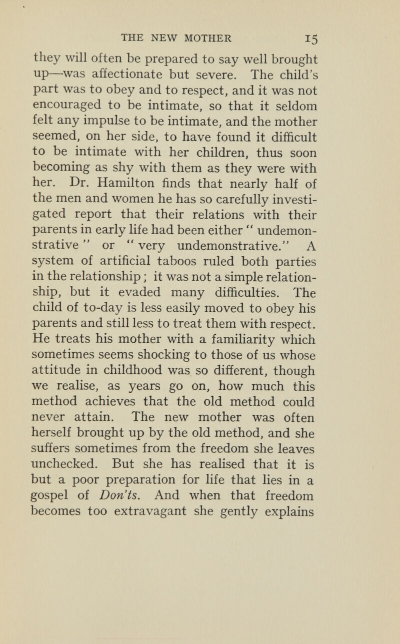 THE NEW MOTHER 15 they will often be prepared to say well brought up—was affectionate but severe. The child's part was to obey and to respect, and it was not encouraged to be intimate, so that it seldom felt any impulse to be intimate, and the mother seemed, on her side, to have found it difficult to be intimate with her children, thus soon becoming as shy with them as they were with her. Dr. Hamilton finds that nearly half of the men and women he has so carefully investi¬ gated report that their relations with their parents in early life had been either  undemon¬ strative  or  very undemonstrative. A system of artificial taboos ruled both parties in the relationship ; it was not a simple relation¬ ship, but it evaded many difficulties. The child of to-day is less easily moved to obey his parents and still less to treat them with respect. He treats his mother with a familiarity which sometimes seems shocking to those of us whose attitude in childhood was so different, though we realise, as years go on, how much this method achieves that the old method could never attain. The new mother was often herself brought up by the old method, and she suffers sometimes from the freedom she leaves unchecked. But she has realised that it is but a poor preparation for life that lies in a gospel of Don'ts. And when that freedom becomes too extravagant she gently explains