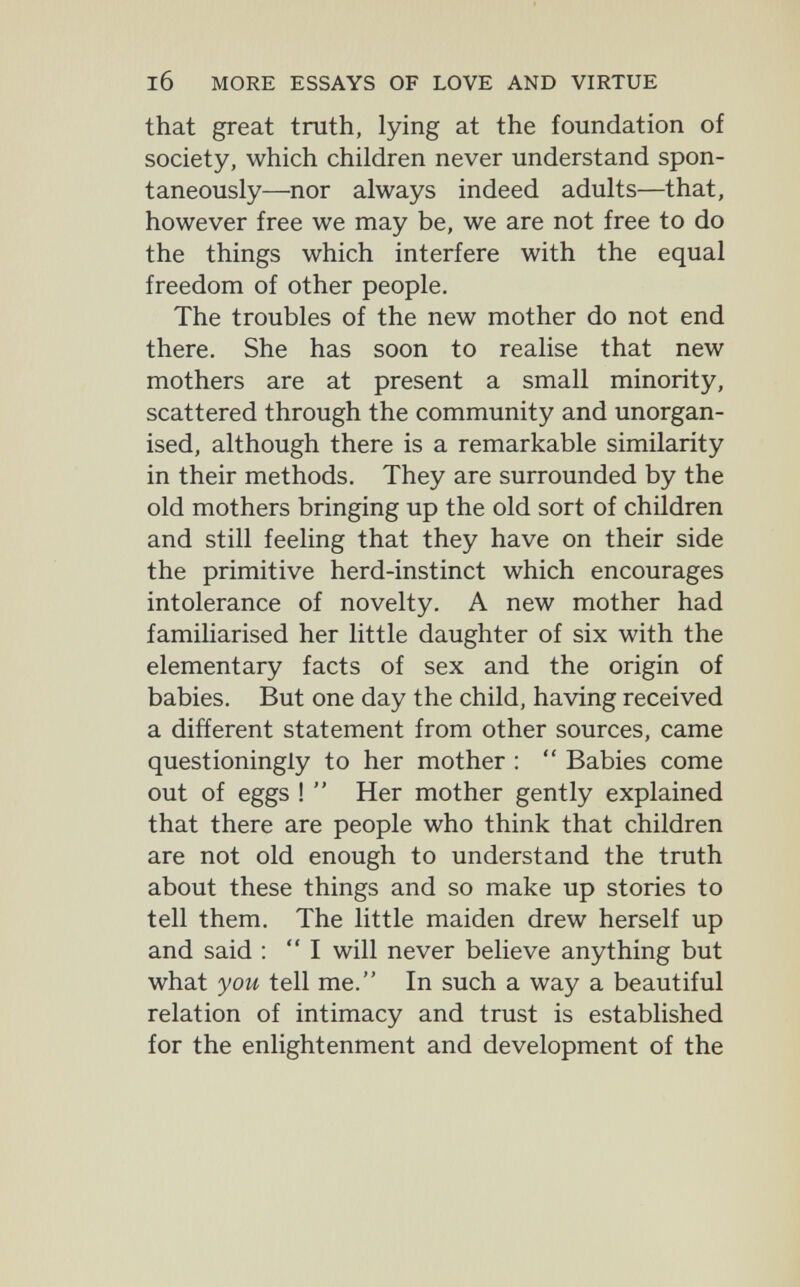 l6 MORE ESSAYS OF LOVE AND VIRTUE that great truth, lying at the foundation of society, which children never understand spon¬ taneously—nor always indeed adults—that, however free we may be, we are not free to do the things which interfere with the equal freedom of other people. The troubles of the new mother do not end there. She has soon to realise that new mothers are at present a small minority, scattered through the community and unorgan¬ ised, although there is a remarkable similarity in their methods. They are surrounded by the old mothers bringing up the old sort of children and still feeling that they have on their side the primitive herd-instinct which encourages intolerance of novelty. A new mother had familiarised her little daughter of six with the elementary facts of sex and the origin of babies. But one day the child, having received a different statement from other sources, came questioningly to her mother :  Babies come out of eggs !  Her mother gently explained that there are people who think that children are not old enough to understand the truth about these things and so make up stories to tell them. The little maiden drew herself up and said : I will never believe anything but what you tell me. In such a way a beautiful relation of intimacy and trust is established for the enlightenment and development of the