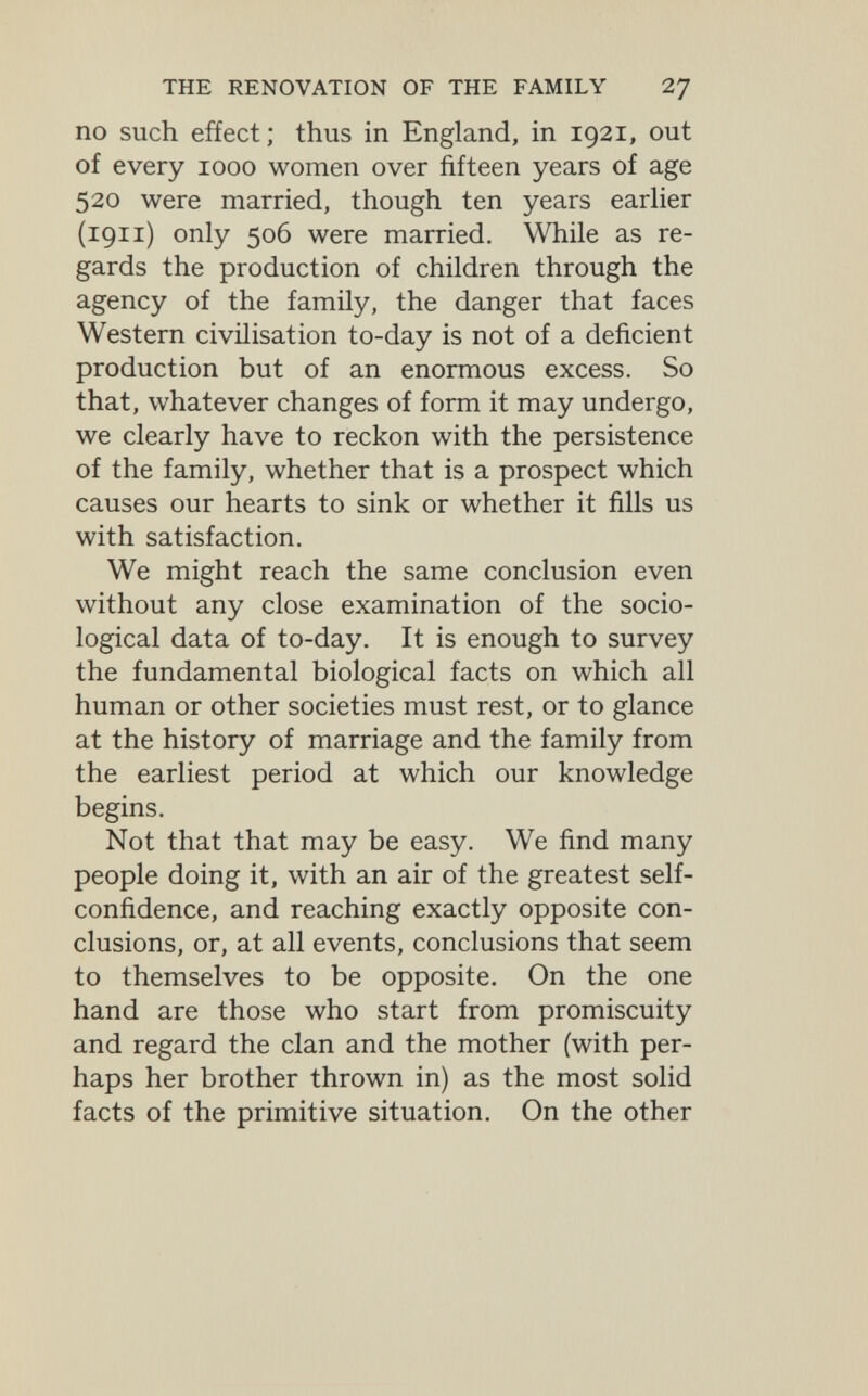 THE RENOVATION OF THE FAMILY 27 no such effect; thus in England, in 1921, out of every 1000 women over fifteen years of age 520 were married, though ten years earher (1911) only 506 were married. While as re¬ gards the production of children through the agency of the family, the danger that faces Western civilisation to-day is not of a deficient production but of an enormous excess. So that, whatever changes of form it may undergo, we clearly have to reckon with the persistence of the family, whether that is a prospect which causes our hearts to sink or whether it fills us with satisfaction. We might reach the same conclusion even without any close examination of the socio¬ logical data of to-day. It is enough to survey the fundamental biological facts on which all human or other societies must rest, or to glance at the history of marriage and the family from the earliest period at which our knowledge begins. Not that that may be easy. We find many people doing it, with an air of the greatest self- confidence, and reaching exactly opposite con¬ clusions, or, at all events, conclusions that seem to themselves to be opposite. On the one hand are those who start from promiscuity and regard the clan and the mother (with per¬ haps her brother thrown in) as the most solid facts of the primitive situation. On the other