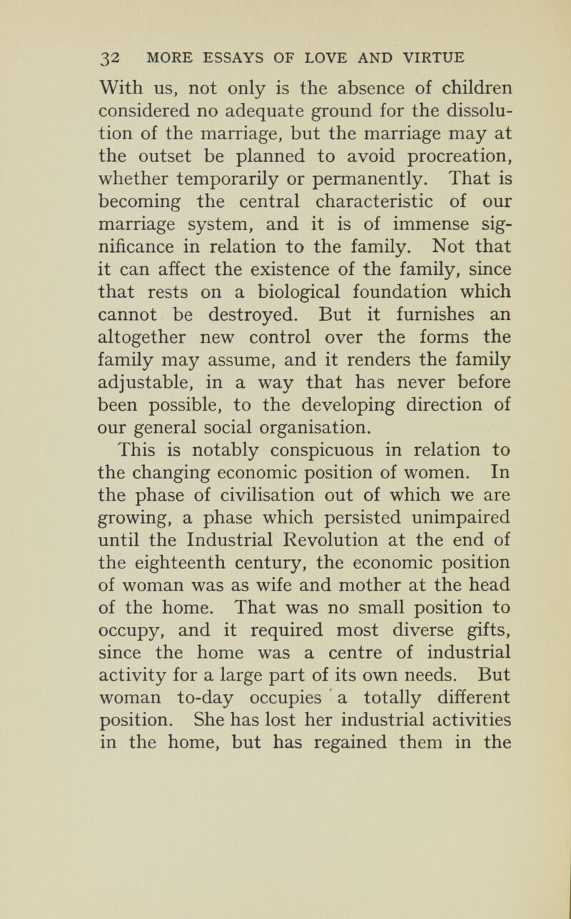 32 MORE ESSAYS OF LOVE AND VIRTUE With US, not only is the absence of children considered no adequate ground for the dissolu¬ tion of the marriage, but the marriage may at the outset be planned to avoid procreation, whether temporarily or permanently. That is becoming the central characteristic of our marriage system, and it is of immense sig¬ nificance in relation to the family. Not that it can affect the existence of the family, since that rests on a biological foundation which cannot be destroyed. But it furnishes an altogether new control over the forms the famüy may assume, and it renders the family adjustable, in a way that has never before been possible, to the developing direction of our general social organisation. This is notably conspicuous in relation to the changing economic position of women. In the phase of civilisation out of which we are growing, a phase which persisted unimpaired until the Industrial Revolution at the end of the eighteenth century, the economic position of woman was as wife and mother at the head of the home. That was no small position to occupy, and it required most diverse gifts, since the home was a centre of industrial activity for a large part of its own needs. But woman to-day occupies ' a totally different position. She has lost her industrial activities in the home, but has regained them in the