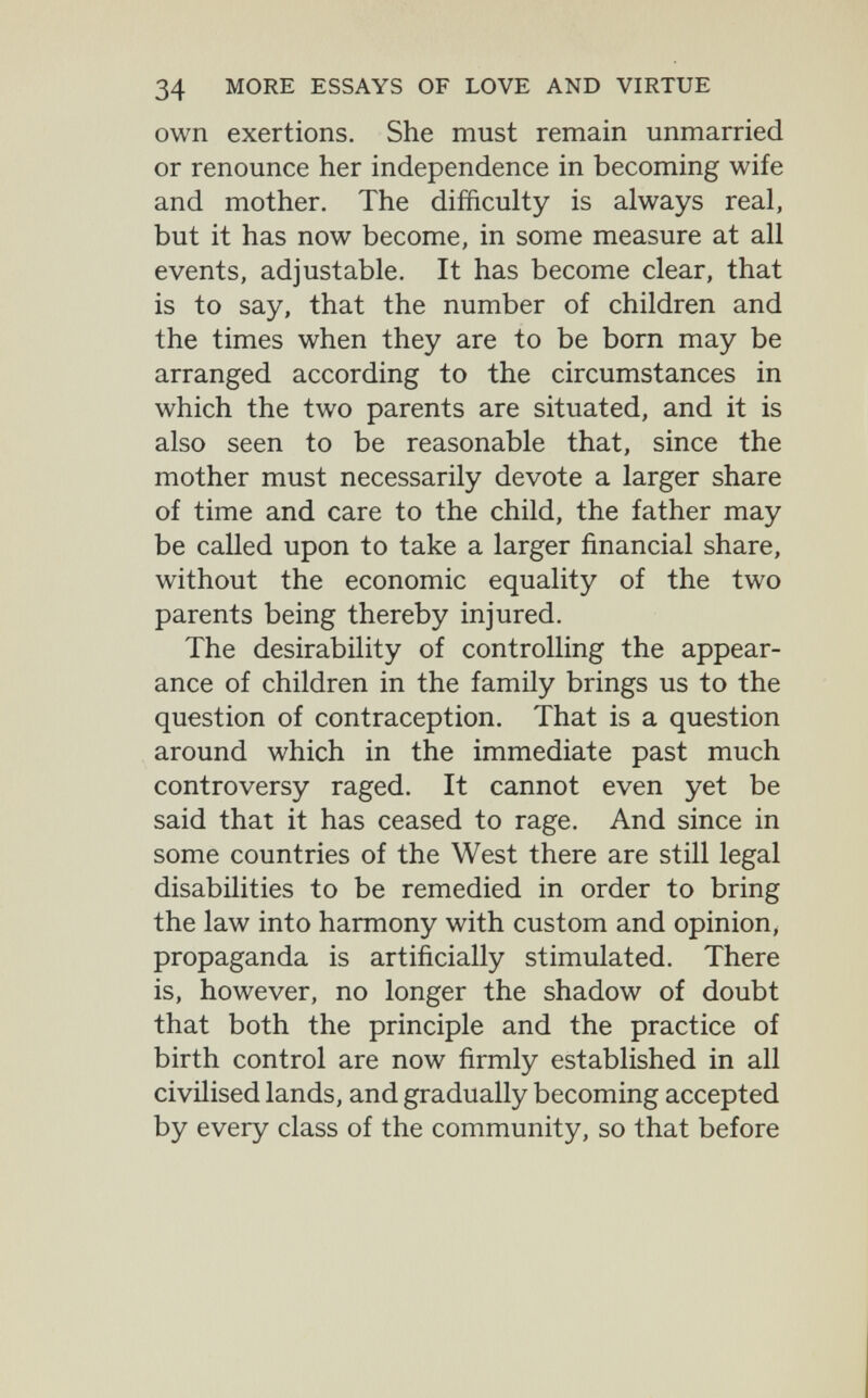34 MORE ESSAYS OF LOVE AND VIRTUE own exertions. She must remain unmarried or renounce her independence in becoming wife and mother. The difficulty is always real, but it has now become, in some measure at all events, adjustable. It has become clear, that is to say, that the number of children and the times when they are to be born may be arranged according to the circumstances in which the two parents are situated, and it is also seen to be reasonable that, since the mother must necessarily devote a larger share of time and care to the child, the father may be called upon to take a larger financial share, without the economic equality of the two parents being thereby injured. The desirability of controlling the appear¬ ance of children in the family brings us to the question of contraception. That is a question around which in the immediate past much controversy raged. It cannot even yet be said that it has ceased to rage. And since in some countries of the West there are still legal disabilities to be remedied in order to bring the law into harmony with custom and opinion, propaganda is artificially stimulated. There is, however, no longer the shadow of doubt that both the principle and the practice of birth control are now firmly established in all civilised lands, and gradually becoming accepted by every class of the community, so that before