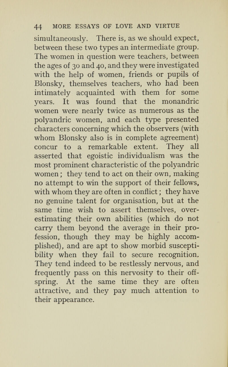 44 MORE ESSAYS OF LOVE AND VIRTUE simultaneously. There is, as we should expect, between these two types an intermediate group. The women in question were teachers, between the ages of 30 and 40, and they were investigated with the help of women, friends or pupils of Blonsky, themselves teachers, who had been intimately acquainted with them for some years. It was found that the monandric women were nearly twice as numerous as the polyandrie women, and each type presented characters concerning which the observers (with whom Blonsky also is in complete agreement) concur to a remarkable extent. They all asserted that egoistic individualism was the most prominent characteristic of the polyandrie women ; they tend to act on their own, making no attempt to win the support of their fellows, with whom they are often in conflict ; they have no genuine talent for organisation, but at the same time wish to assert themselves, over¬ estimating their own abilities (which do not carry them beyond the average in their pro¬ fession, though they may be highly accom¬ plished), and are apt to show morbid suscepti¬ bility when they fail to secure recognition. They tend indeed to be restlessly nervous, and frequently pass on this nervosity to their off¬ spring. At the same time they are often attractive, and they pay much attention to their appearance.