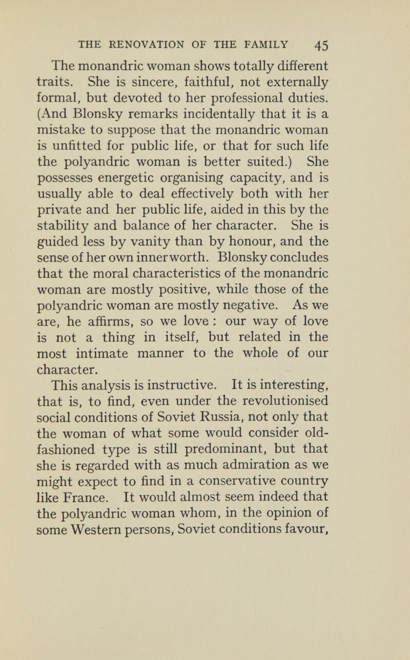 THE RENOVATION OF THE FAMILY 45 The monandric woman shows totally different traits. She is sincere, faithful, not externally formal, but devoted to her professional duties. (And Blonsky remarks incidentally that it is a mistake to suppose that the monandric woman is unfitted for public life, or that for such life the polyandrie woman is better suited.) She possesses energetic organising capacity, and is usually able to deal effectively both with her private and her public life, aided in this by the stability and balance of her character. She is guided less by vanity than by honour, and the sense of her own innerworth. Blonsky concludes that the moral characteristics of the monandric woman are mostly positive, while those of the polyandrie woman are mostly negative. As we are, he affirms, so we love : our way of love is not a thing in itself, but related in the most intimate manner to the whole of our character. This analysis is instructive. It is interesting, that is, to find, even under the revolutionised social conditions of Soviet Russia, not only that the woman of what some would consider old- fashioned type is still predominant, but that she is regarded with as much admiration as we might expect to find in a conservative country like France. It would almost seem indeed that the polyandrie woman whom, in the opinion of some Western persons, Soviet conditions favour,