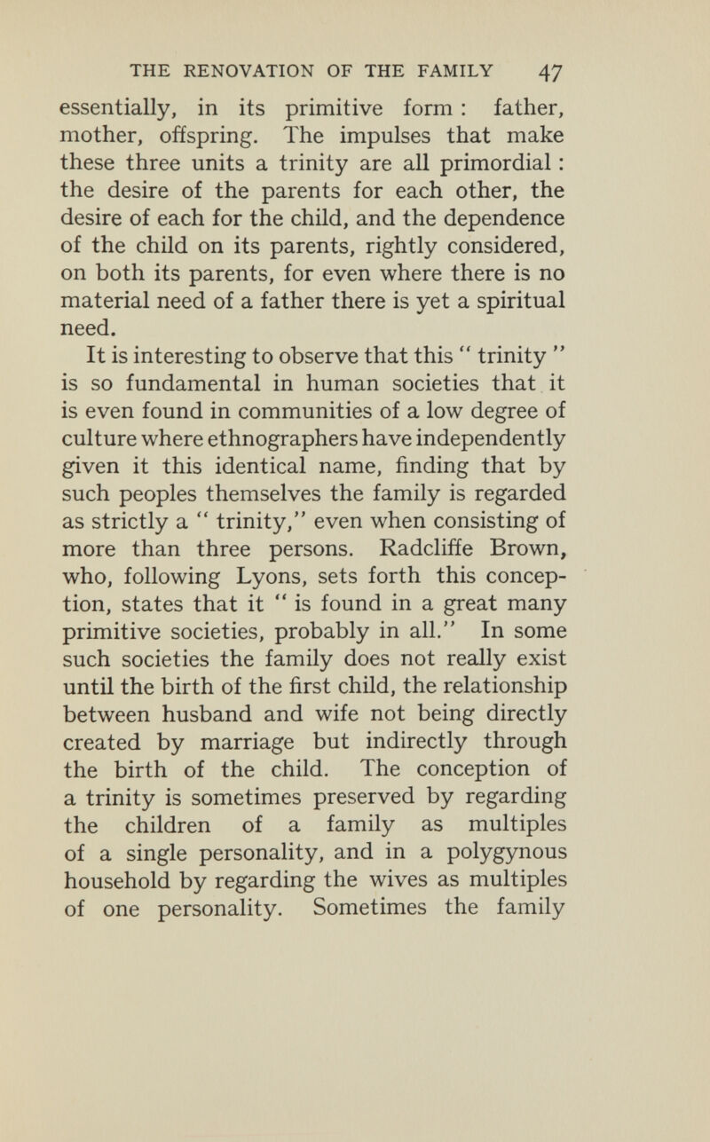 THE RENOVATION OF THE FAMILY 47 essentially, in its primitive form : father, mother, offspring. The impulses that make these three units a trinity are all primordial : the desire of the parents for each other, the desire of each for the child, and the dependence of the child on its parents, rightly considered, on both its parents, for even where there is no material need of a father there is yet a spiritual need. It is interesting to observe that this  trinity  is so fundamental in human societies that it is even found in communities of a low degree of culture where ethnographers have independently given it this identical name, finding that by such peoples themselves the family is regarded as strictly a  trinity, even when consisting of more than three persons. Radcliffe Brown, who, following Lyons, sets forth this concep¬ tion, states that it is found in a great many primitive societies, probably in all. In some such societies the family does not really exist until the birth of the first child, the relationship between husband and wife not being directly created by marriage but indirectly through the birth of the child. The conception of a trinity is sometimes preserved by regarding the children of a family as multiples of a single personality, and in a polygynous household by regarding the wives as multiples of one personality. Sometimes the family