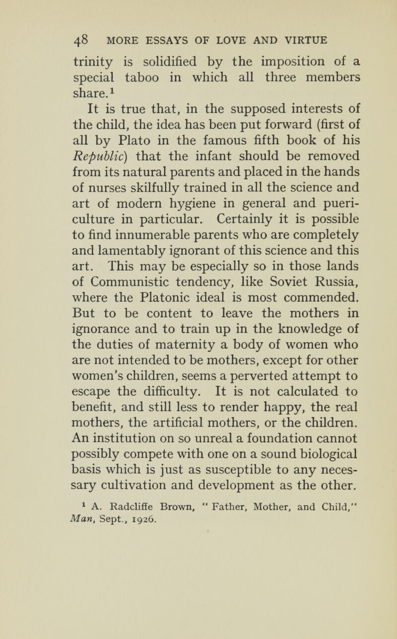48 MORE ESSAYS OF LOVE AND VIRTUE trinity is solidified by the imposition of a special taboo in which all three members share. ^ It is true that, in the supposed interests of the child, the idea has been put forward (first of all by Plato in the famous fifth book of his Republic) that the infant should be removed from its natural parents and placed in the hands of nurses skilfully trained in all the science and art of modern hygiene in general and pueri¬ culture in particular. Certainly it is possible to find innumerable parents who are completely and lamentably ignorant of this science and this art. This may be especially so in those lands of Communistic tendency, like Soviet Russia, where the Platonic ideal is most commended. But to be content to leave the mothers in ignorance and to train up in the knowledge of the duties of maternity a body of women who are not intended to be mothers, except for other women's children, seems a perverted attempt to escape the difficulty. It is not calculated to benefit, and still less to render happy, the real mothers, the artificial mothers, or the children. An institution on so unreal a foundation cannot possibly compete with one on a sound biological basis which is just as susceptible to any neces¬ sary cultivation and development as the other. * A. Radcliffe Brown,  Father, Mother, and Child, Man, Sept., 1926.