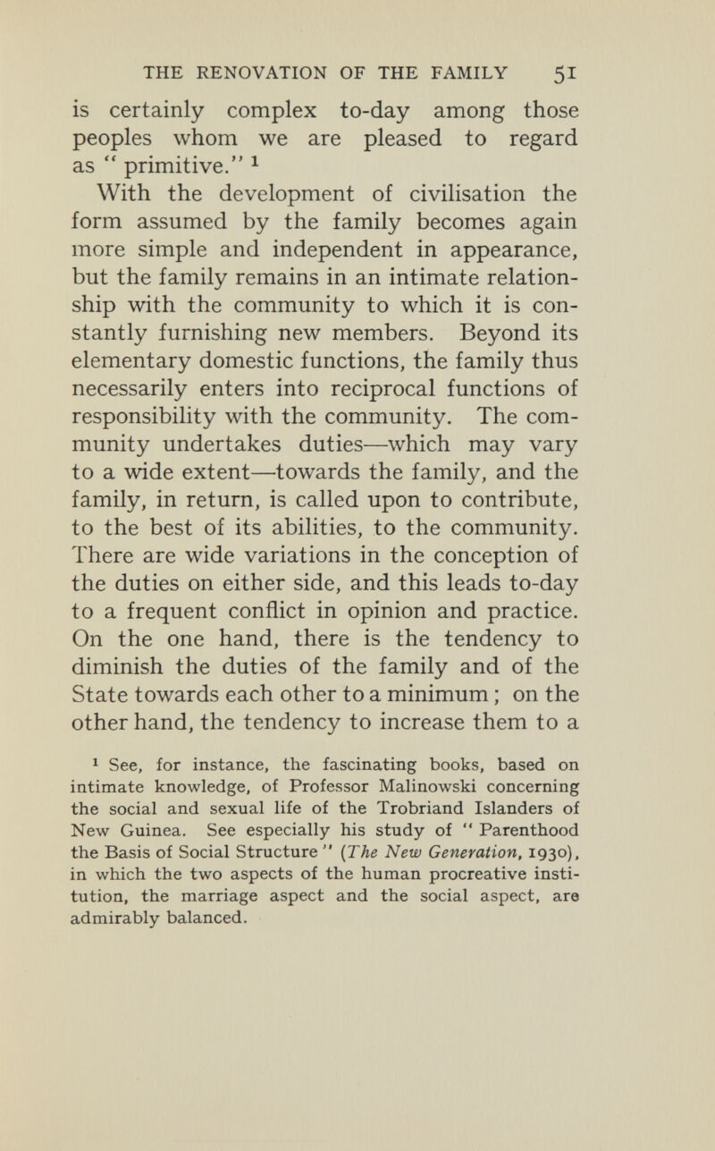 THE RENOVATION OF THE FAMILY 51 is certainly complex to-day among those peoples whom we are pleased to regard as  primitive. ^ With the development of civilisation the form assumed by the family becomes again more simple and independent in appearance, but the family remains in an intimate relation¬ ship with the community to which it is con¬ stantly furnishing new members. Beyond its elementary domestic functions, the family thus necessarily enters into reciprocal functions of responsibility with the community. The com¬ munity undertakes duties—which may vary to a wide extent—towards the family, and the family, in return, is called upon to contribute, to the best of its abilities, to the community. There are wide variations in the conception of the duties on either side, and this leads to-day to a frequent conflict in opinion and practice. On the one hand, there is the tendency to diminish the duties of the family and of the State towards each other to a minimum ; on the other hand, the tendency to increase them to a 1 See, for instance, the fascinating books, based on intimate knowledge, of Professor Malinowski concerning the social and sexual life of the Trobriand Islanders of New Guinea. See especially his study of  Parenthood the Basis of Social Structure  {The New Generation, 1930), in which the two aspects of the human procreative insti¬ tution, the marriage aspect and the social aspect, are admirably balanced.