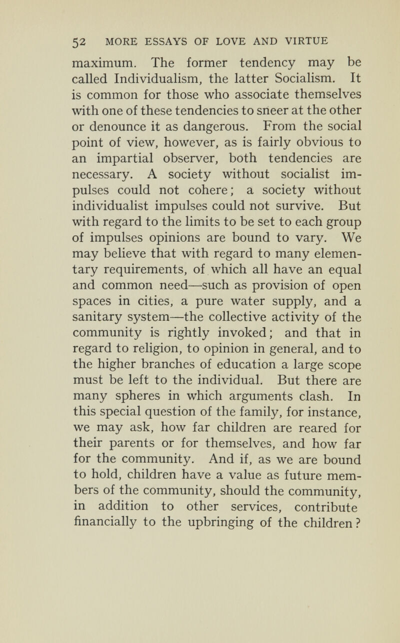 52 MORE ESSAYS OF LOVE AND VIRTUE maximum. The former tendency may be called Individualism, the latter Socialism. It is common for those who associate themselves with one of these tendencies to sneer at the other or denounce it as dangerous. From the social point of view, however, as is fairly obvious to an impartial observer, both tendencies are necessary. A society without socialist im¬ pulses could not cohere; a society without individualist impulses could not survive. But with regard to the limits to be set to each group of impulses opinions are bound to vary. We may believe that with regard to many elemen¬ tary requirements, of which all have an equal and common need—such as provision of open spaces in cities, a pure water supply, and a sanitary system—the collective activity of the community is rightly invoked; and that in regard to religion, to opinion in general, and to the higher branches of education a large scope must be left to the individual. But there are many spheres in which arguments clash. In this special question of the family, for instance, we may ask, how far children are reared for their parents or for themselves, and how far for the community. And if, as we are bound to hold, children have a value as future mem¬ bers of the community, should the community, in addition to other services, contribute financially to the upbringing of the children ?