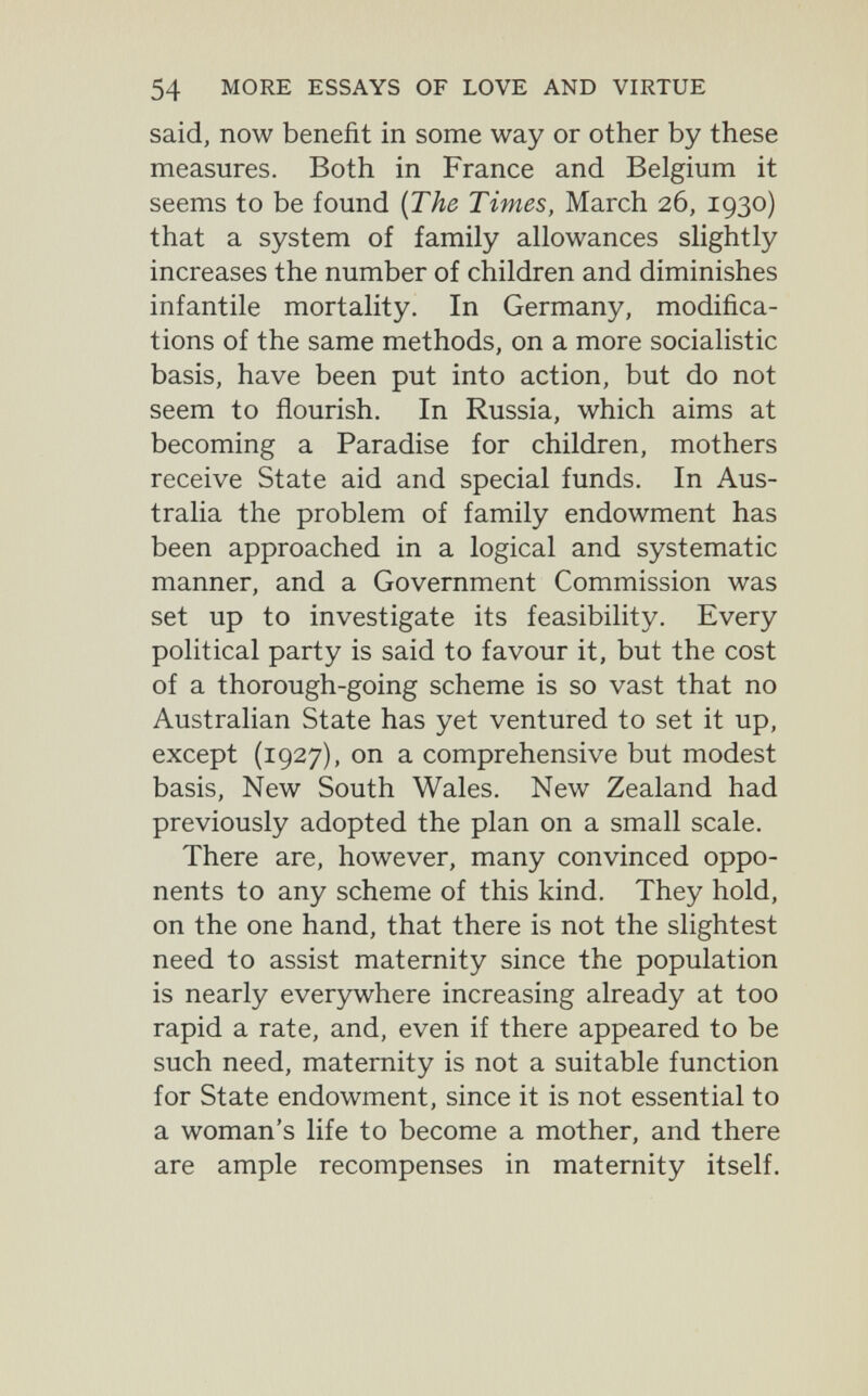 54 MORE ESSAYS OF LOVE AND VIRTUE said, now benefit in some way or other by these measures. Both in France and Belgium it seems to be found {The Times, March 26, 1930) that a system of family allowances slightly increases the number of children and diminishes infantile mortality. In Germany, modifica¬ tions of the same methods, on a more socialistic basis, have been put into action, but do not seem to flourish. In Russia, which aims at becoming a Paradise for children, mothers receive State aid and special funds. In Aus¬ tralia the problem of family endowment has been approached in a logical and systematic manner, and a Government Commission was set up to investigate its feasibility. Every political party is said to favour it, but the cost of a thorough-going scheme is so vast that no Australian State has yet ventured to set it up, except (1927), on a comprehensive but modest basis. New South Wales. New Zealand had previously adopted the plan on a small scale. There are, however, many convinced oppo¬ nents to any scheme of this kind. They hold, on the one hand, that there is not the slightest need to assist maternity since the population is nearly everywhere increasing already at too rapid a rate, and, even if there appeared to be such need, maternity is not a suitable function for State endowment, since it is not essential to a woman's life to become a mother, and there are ample recompenses in maternity itself.