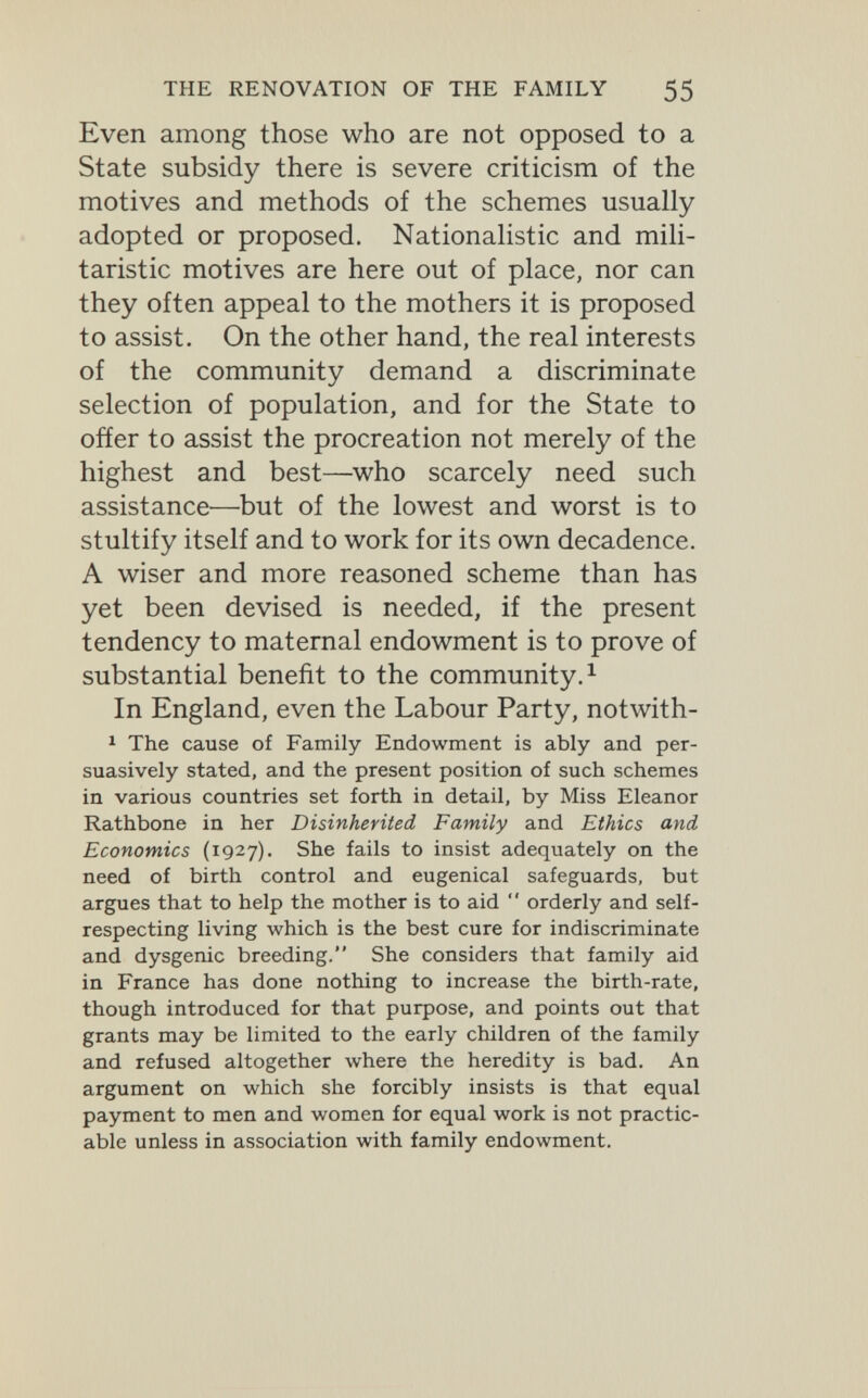 THE RENOVATION OF THE FAMILY 55 Even among those who are not opposed to a State subsidy there is severe criticism of the motives and methods of the schemes usually adopted or proposed. Nationalistic and mili¬ taristic motives are here out of place, nor can they often appeal to the mothers it is proposed to assist. On the other hand, the real interests of the community demand a discriminate selection of population, and for the State to oñer to assist the procreation not merely of the highest and best—who scarcely need such assistance—but of the lowest and worst is to stultify itself and to work for its own decadence. A wiser and more reasoned scheme than has yet been devised is needed, if the present tendency to maternal endowment is to prove of substantial benefit to the community. ^ In England, even the Labour Party, notwith- 1 The cause of Family Endowment is ably and per¬ suasively stated, and the present position of such schemes in various countries set forth in detail, by Miss Eleanor Rathbone in her Disinherited Family and Ethics and Economics (1927). She fails to insist adequately on the need of birth control and eugenical safeguards, but argues that to help the mother is to aid  orderly and self- respecting living which is the best cure for indiscriminate and dysgenic breeding. She considers that family aid in France has done nothing to increase the birth-rate, though introduced for that purpose, and points out that grants may be limited to the early children of the family and refused altogether where the heredity is bad. An argument on which she forcibly insists is that equal payment to men and women for equal work is not practic¬ able unless in association with family endowment.