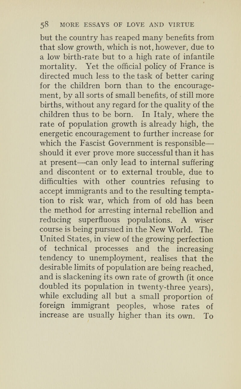 58 MORE ESSAYS OF LOVE AND VIRTUE but the country has reaped many benefits from that slow growth, which is not, however, due to a low birth-rate but to a high rate of infantile mortality. Yet the official policy of France is directed much less to the task of better caring for the children born than to the encourage¬ ment, by all sorts of small benefits, of still more births, without any regard for the quality of the children thus to be born. In Italy, where the rate of population growth is already high, the energetic encouragement to further increase for which the Fascist Government is responsible— should it ever prove more successful than it has at present—can only lead to internal suffering and discontent or to external trouble, due to difficulties with other countries refusing to accept immigrants and to the resulting tempta¬ tion to risk war, which from of old has been the method for arresting internal rebellion and reducing superfluous populations. A wiser course is being pursued in the New World. The United States, in view of the growing perfection of technical processes and the increasing tendency to unemployment, reahses that the desirable limits of population are being reached, and is slackening its own rate of growth (it once doubled its population in twenty-three years), while excluding all but a small proportion of foreign immigrant peoples, whose rates of increase are usually higher than its own. To