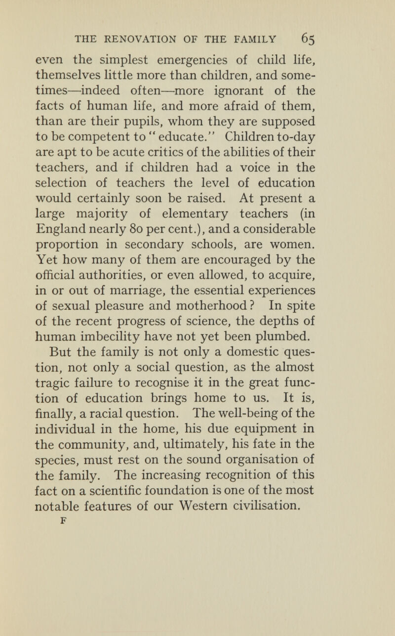 THE RENOVATION OF THE FAMILY 65 even the simplest emergencies of child life, themselves little more than children, and some¬ times—indeed often—more ignorant of the facts of human life, and more afraid of them, than are their pupils, whom they are supposed to be competent to  educate. Children to-day are apt to be acute critics of the abilities of their teachers, and if children had a voice in the selection of teachers the level of education would certainly soon be raised. At present a large majority of elementary teachers (in England nearly 80 per cent.), and a considerable proportion in secondary schools, are women. Yet how many of them are encouraged by the official authorities, or even allowed, to acquire, in or out of marriage, the essential experiences of sexual pleasure and motherhood ? In spite of the recent progress of science, the depths of human imbecility have not yet been plumbed. But the family is not only a domestic ques¬ tion, not only a social question, as the almost tragic failure to recognise it in the great func¬ tion of education brings home to us. It is, finally, a racial question. The well-being of the individual in the home, his due equipment in the community, and, ultimately, his fate in the species, must rest on the sound organisation of the family. The increasing recognition of this fact on a scientific foundation is one of the most notable features of our Western civiUsation. F