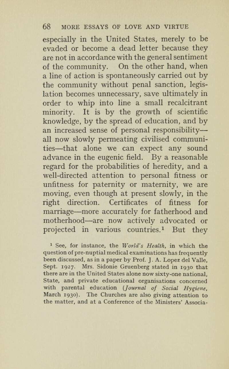 68 MORE ESSAYS OF LOVE AND VIRTUE especially in the United States, merely to be evaded or become a dead letter because they are not in accordance with the general sentiment of the community. On the other hand, when a line of action is spontaneously carried out by the community without penal sanction, legis¬ lation becomes unnecessary, save ultimately in order to whip into line a small recalcitrant minority. It is by the growth of scientific knowledge, by the spread of education, and by an increased sense of personal responsibility— all now slowly permeating civilised communi¬ ties—that alone we can expect any sound advance in the eugenic field. By a reasonable regard for the probabilities of heredity, and a well-directed attention to personal fitness or unfitness for paternity or maternity, we are moving, even though at present slowly, in the right direction. Certificates of fitness for marriage—more accurately for fatherhood and motherhood—are now actively advocated or projected in various countries.^ But they ^ See, for instance, the World's Health, in which the question of pre-nuptial medical examinations has frequently been discussed, as in a paper by Prof. J. A. Lopez del Valle, Sept. 1927. Mrs. Sidonie Gruenberg stated in 1930 that there are in the United States alone now sixty-one national. State, and private educational organisations concerned with parental education [Journal of Social Hygiene, March 1930)- The Churches are also giving attention to the matter, and at a Conference of the Ministers' Associa-