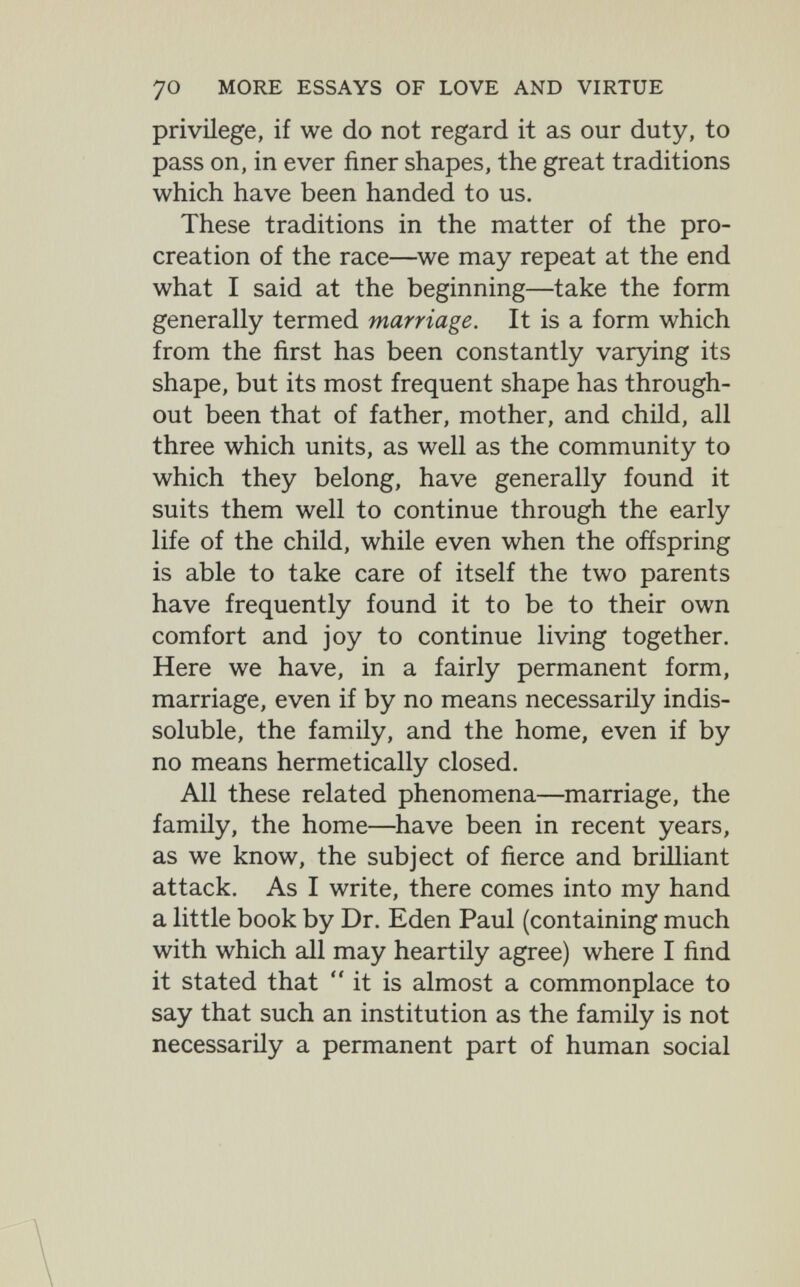 70 MORE ESSAYS OF LOVE AND VIRTUE privilege, if we do not regard it as our duty, to pass on, in ever finer shapes, the great traditions which have been handed to us. These traditions in the matter of the pro¬ creation of the race—we may repeat at the end what I said at the beginning—take the form generally termed marriage. It is a form which from the first has been constantly varying its shape, but its most frequent shape has through¬ out been that of father, mother, and child, all three which units, as well as the community to which they belong, have generally found it suits them well to continue through the early life of the child, while even when the offspring is able to take care of itself the two parents have frequently found it to be to their own comfort and joy to continue living together. Here we have, in a fairly permanent form, marriage, even if by no means necessarily indis¬ soluble, the family, and the home, even if by no means hermetically closed. All these related phenomena—marriage, the family, the home—have been in recent years, as we know, the subject of fierce and brilliant attack. As I write, there comes into my hand a little book by Dr. Eden Paul (containing much with which all may heartily agree) where I find it stated that it is almost a commonplace to say that such an institution as the family is not necessarily a permanent part of human social