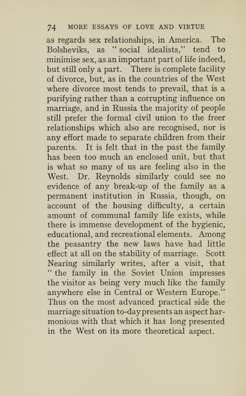 74 MORE ESSAYS OF LOVE AND VIRTUE as regards sex relationships, in America. The Bolsheviks, as  social idealists, tend to minimise sex, as an important part of life indeed, but stiH only a part. There is complete facility of divorce, but, as in the countries of the West where divorce most tends to prevail, that is a purifying rather than a corrupting influence on marriage, and in Russia the majority of people still prefer the formal civil union to the freer relationships which also are recognised, nor is any effort made to separate children from their parents. It is felt that in the past the family has been too much an enclosed unit, but that is what so many of us are feeling also in the West. Dr. Reynolds similarly could see no evidence of any break-up of the family as a permanent institution in Russia, though, on account of the housing difficulty, a certain amount of communal family life exists, while there is immense development of the hygienic, educational, and recreational elements. Among the peasantry the new laws have had little effect at all on the stability of marriage. Scott Nearing similarly writes, after a visit, that  the family in the Soviet Union impresses the visitor as being very much like the family anywhere else in Central or Western Europe. Thus on the most advanced practical side the marriage situation to-day presents an aspect har¬ monious with that which it has long presented in the West on its more theoretical aspect.