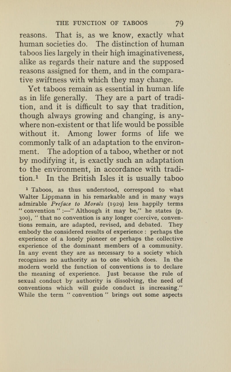 THE FUNCTION OF TABOOS 79 reasons. That is, as we know, exactly what human societies do. The distinction of human taboos lies largely in their high imaginativeness, alike as regards their nature and the supposed reasons assigned for them, and in the compara¬ tive swiftness with which they may change. Yet taboos remain as essential in human life as in life generally. They are a part of tradi¬ tion, and it is difficult to say that tradition, though always growing and changing, is any¬ where non-existent or that life would be possible without it. Among lower forms of life we commonly talk of an adaptation to the environ¬ ment. The adoption of a taboo, whether or not by modifying it, is exactly such an adaptation to the environment, in accordance with tradi¬ tion. ^ In the British Isles it is usually taboo ^ Taboos, as thus understood, correspond to what Walter Lippmann in his remarkable and in many ways admirable Preface to Morals (1929) less happily terms  convention  ;— Although it may be, he states (p. 300),  that no convention is any longer coercive, conven¬ tions remain, are adapted, revised, and debated. They embody the considered results of experience : perhaps the experience of a lonely pioneer or perhaps the collective experience of the dominant members of a community. In any event they are as necessary to a society which recognises no authority as to one which does. In the modern world the function of conventions is to declare the meaning of experience. Just because the rule of sexual conduct by authority is dissolving, the need of conventions which will guide conduct is increasing. While the term  convention  brings out some aspects