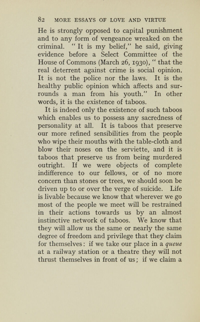 82 MORE ESSAYS OF LOVE AND VIRTUE He is strongly opposed to capital punishment and to any form of vengeance wreaked on the criminal.  It is my belief, he said, giving evidence before a Select Committee of the House of Commons (March 26,1930),  that the real deterrent against crime is social opinion. It is not the police nor the laws. It is the healthy public opinion which affects and sur¬ rounds a man from his youth. In other words, it is the existence of taboos. It is indeed only the existence of such taboos which enables us to possess any sacredness of personality at all. It is taboos that preserve our more refined sensibilities from the people who wipe their mouths with the table-cloth and blow their noses on the serviette, and it is taboos that preserve us from being murdered outright. If we were objects of complete indifference to our fellows, or of no more concern than stones or trees, we should soon be driven up to or over the verge of suicide. Life is livable because we know that wherever we go most of the people we meet will be restrained in their actions towards us by an almost instinctive network of taboos. We know that they will allow us the same or nearly the same degree of freedom and privilege that they claim for themselves : if we take our place in a queue at a railway station or a theatre they wül not thrust themselves in front of us ; if we claim a