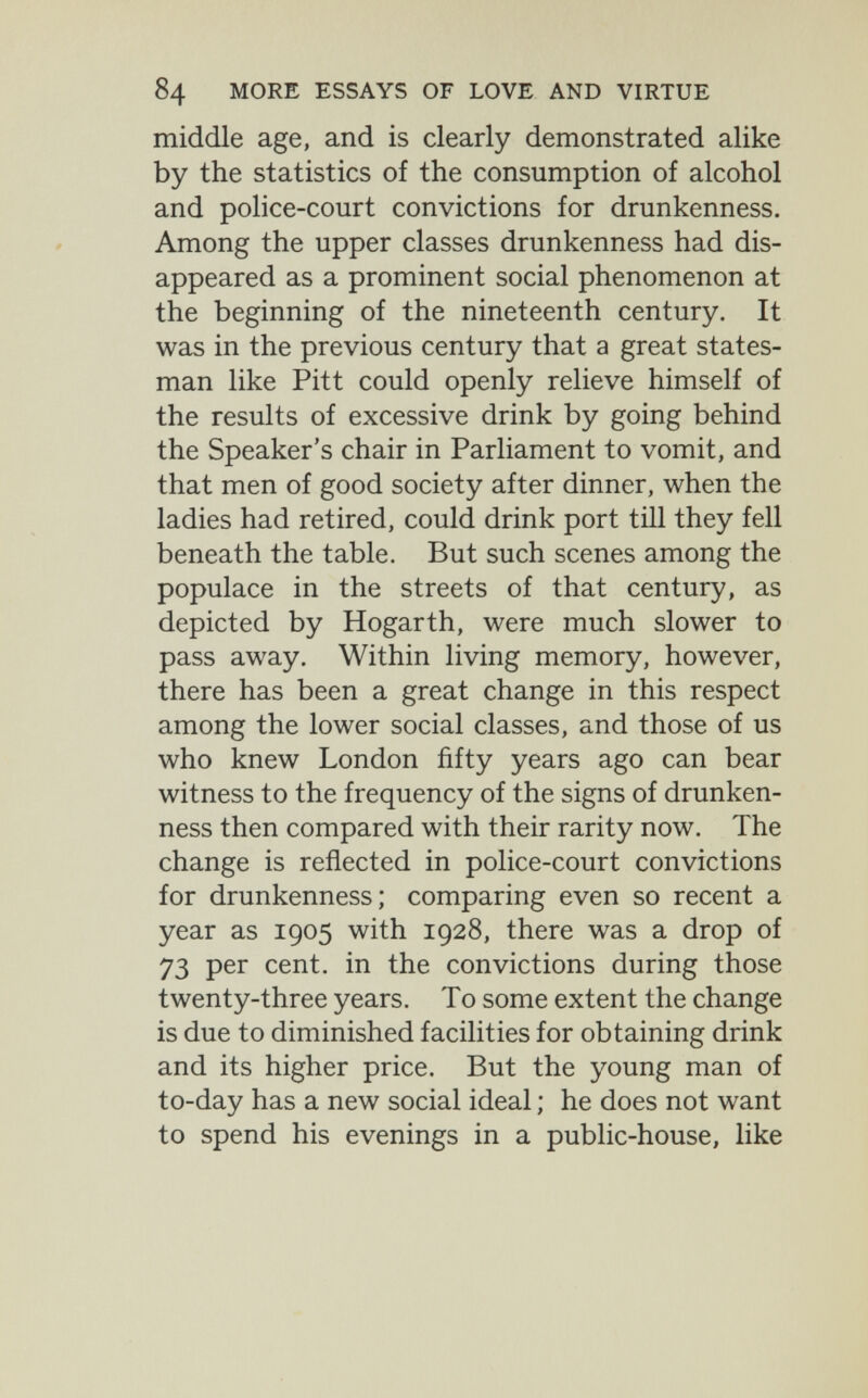 84 MORE ESSAYS OF LOVE AND VIRTUE middle age, and is clearly demonstrated alike by the statistics of the consumption of alcohol and police-court convictions for drunkenness. Among the upper classes drunkenness had dis¬ appeared as a prominent social phenomenon at the beginning of the nineteenth century. It was in the previous century that a great states¬ man like Pitt could openly relieve himself of the results of excessive drink by going behind the Speaker's chair in Parliament to vomit, and that men of good society after dinner, when the ladies had retired, could drink port till they fell beneath the table. But such scenes among the populace in the streets of that century, as depicted by Hogarth, were much slower to pass away. Within living memory, however, there has been a great change in this respect among the lower social classes, and those of us who knew London fifty years ago can bear witness to the frequency of the signs of drunken¬ ness then compared with their rarity now. The change is reflected in police-court convictions for drunkenness; comparing even so recent a year as 1905 with 1928, there was a drop of 73 per cent, in the convictions during those twenty-three years. To some extent the change is due to diminished facilities for obtaining drink and its higher price. But the young man of to-day has a new social ideal ; he does not want to spend his evenings in a public-house, like