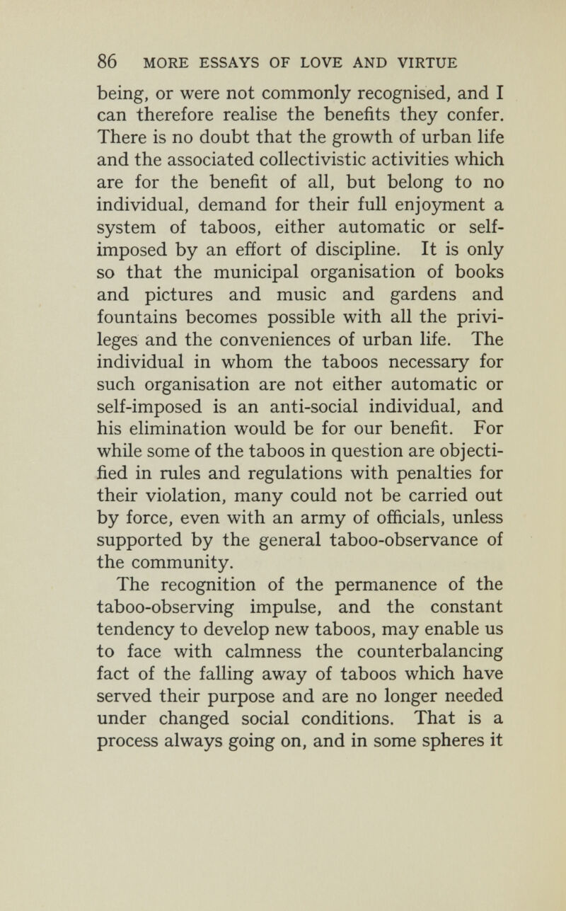 86 MORE ESSAYS OF LOVE AND VIRTUE being, or were not commonly recognised, and I can therefore realise the benefits they confer. There is no doubt that the growth of urban life and the associated collectivistic activities which are for the benefit of all, but belong to no individual, demand for their full enjojmient a system of taboos, either automatic or self- imposed by an effort of discipline. It is only so that the municipal organisation of books and pictures and music and gardens and fountains becomes possible with all the privi¬ leges and the conveniences of urban life. The individual in whom the taboos necessary for such organisation are not either automatic or self-imposed is an anti-social individual, and his elimination would be for our benefit. For while some of the taboos in question are objecti¬ fied in rules and regulations with penalties for their violation, many could not be carried out by force, even with an army of officials, unless supported by the general taboo-observance of the community. The recognition of the permanence of the taboo-observing impulse, and the constant tendency to develop new taboos, may enable us to face with calmness the counterbalancing fact of the falling away of taboos which have served their purpose and are no longer needed under changed social conditions. That is a process always going on, and in some spheres it