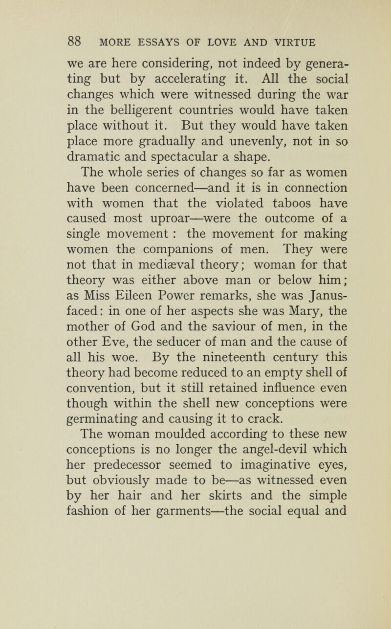 88 MORE ESSAYS OF LOVE AND VIRTUE we are here considering, not indeed by genera¬ ting but by accelerating it. All the social changes which were witnessed during the war in the belligerent countries would have taken place without it. But they would have taken place more gradually and unevenly, not in so dramatic and spectacular a shape. The whole series of changes so far as women have been concerned—and it is in connection with women that the violated taboos have caused most uproar—were the outcome of a single movement : the movement for making women the companions of men. They were not that in mediaeval theory; woman for that theory was either above man or below him; as Miss Eileen Power remarks, she was Janus- faced : in one of her aspects she was Mary, the mother of God and the saviour of men, in the other Eve, the seducer of man and the cause of all his woe. By the nineteenth century this theory had become reduced to an empty shell of convention, but it still retained influence even though within the shell new conceptions were germinating and causing it to crack. The woman moulded according to these new conceptions is no longer the angel-devil which her predecessor seemed to imaginative eyes, but obviously made to be—as witnessed even by her hair and her skirts and the simple fashion of her garments—the social equal and
