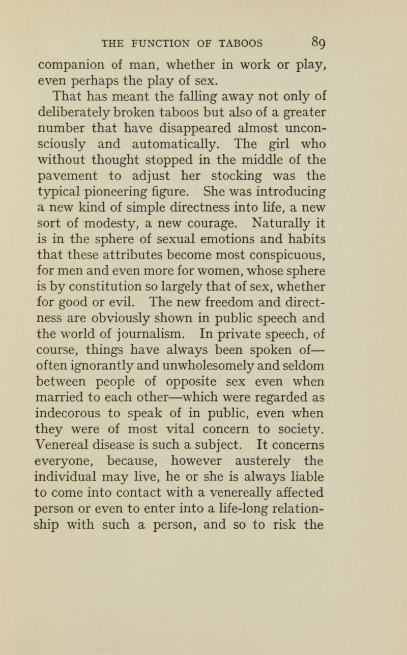 THE FUNCTION OF TABOOS 89 companion of man, whether in work or play, even perhaps the play of sex. That has meant the falling away not only of deliberately broken taboos but also of a greater number that have disappeared almost uncon¬ sciously and automatically. The girl who without thought stopped in the middle of the pavement to adjust her stocking was the typical pioneering figure. She was introducing a new kind of simple directness into life, a new sort of modesty, a new courage. Naturally it is in the sphere of sexual emotions and habits that these attributes become most conspicuous, for men and even more for women, whose sphere is by constitution so largely that of sex, whether for good or evil. The new freedom and direct¬ ness are obviously shown in public speech and the world of Journalism. In private speech, of course, things have always been spoken of— often ignorantly and unwholesomely and seldom between people of opposite sex even when married to each other—which were regarded as indecorous to speak of in public, even when they were of most vital concern to society. Venereal disease is such a subject. It concerns everyone, because, however austerely the individual may live, he or she is always liable to come into contact with a venereally affected person or even to enter into a life-long relation¬ ship with such a person, and so to risk the