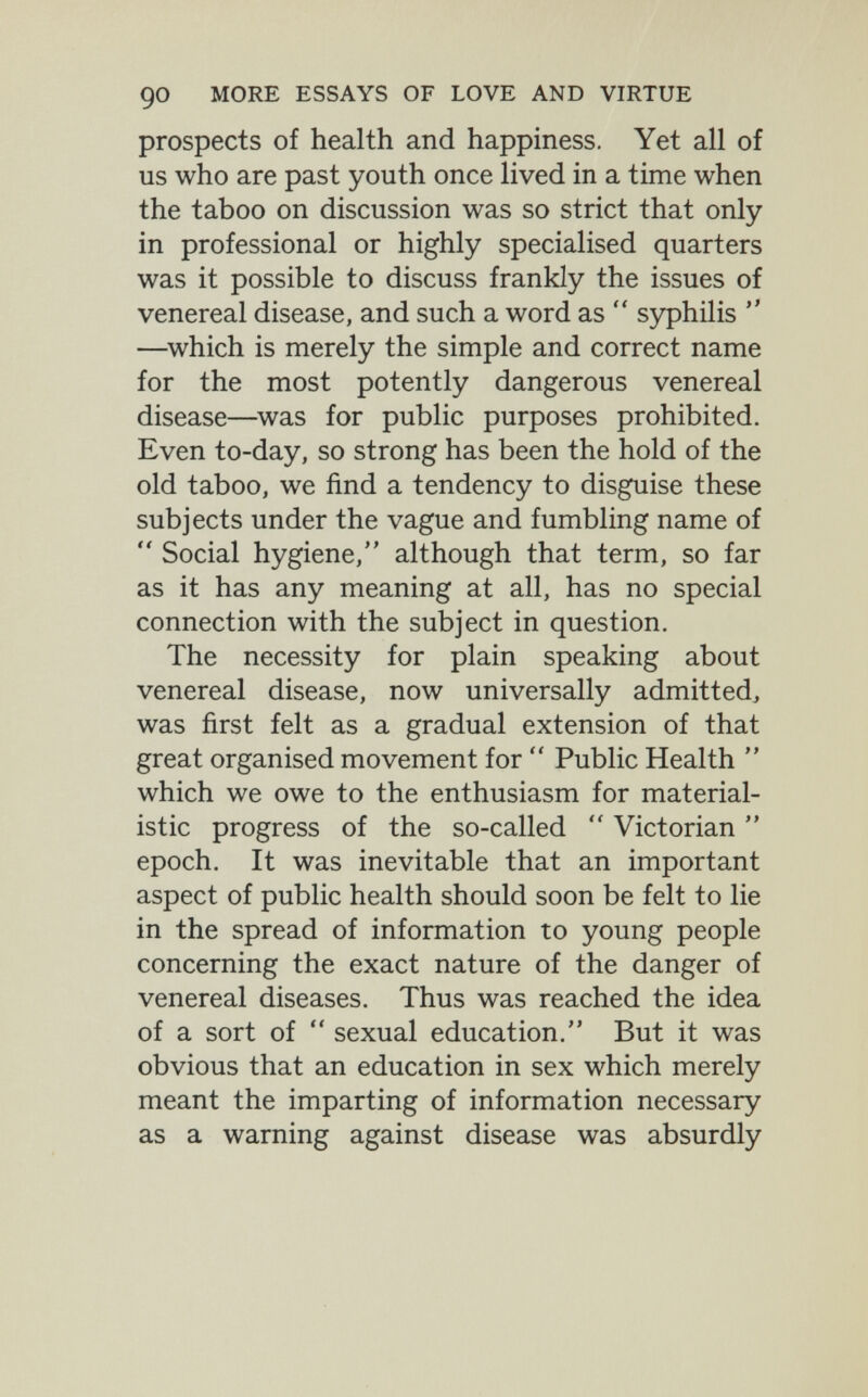 90 MORE ESSAYS OF LOVE AND VIRTUE prospects of health and happiness. Yet all of us who are past youth once lived in a time when the taboo on discussion was so strict that only in professional or highly specialised quarters was it possible to discuss frankly the issues of venereal disease, and such a word as  syphilis  —^which is merely the simple and correct name for the most potently dangerous venereal disease—was for public purposes prohibited. Even to-day, so strong has been the hold of the old taboo, we find a tendency to disguise these subjects under the vague and fumbling name of  Social hygiene, although that term, so far as it has any meaning at all, has no special connection with the subject in question. The necessity for plain speaking about venereal disease, now universally admitted, was first felt as a gradual extension of that great organised movement for  Public Health  which we owe to the enthusiasm for material¬ istic progress of the so-called  Victorian  epoch. It was inevitable that an important aspect of public health should soon be felt to lie in the spread of information to young people concerning the exact nature of the danger of venereal diseases. Thus was reached the idea of a sort of  sexual education. But it was obvious that an education in sex which merely meant the imparting of information necessary as a warning against disease was absurdly