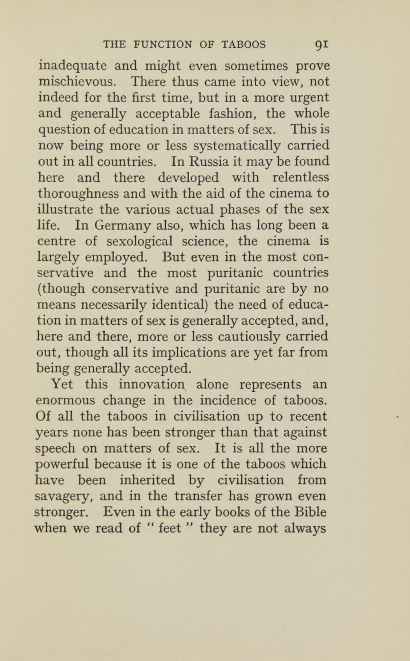 THE FUNCTION OF TABOOS QI inadequate and might even sometimes prove mischievous. There thus came into view, not indeed for the first time, but in a more urgent and generally acceptable fashion, the whole question of education in matters of sex. This is now being more or less systematically carried out in all countries. In Russia it may be found here and there developed with relentless thoroughness and with the aid of the cinema to illustrate the various actual phases of the sex life. In Germany also, which has long been a centre of sexological science, the cinema is largely employed. But even in the most con¬ servative and the most puritanic countries (though conservative and puritanic are by no means necessarily identical) the need of educa¬ tion in matters of sex is generally accepted, and, here and there, more or less cautiously carried out, though all its implications are yet far from being generally accepted. Yet this innovation alone represents an enormous change in the incidence of taboos. Of all the taboos in civilisation up to recent years none has been stronger than that against speech on matters of sex. It is all the more powerful because it is one of the taboos which have been inherited by civilisation from savagery, and in the transfer has grown even stronger. Even in the early books of the Bible when we read of  feet  they are not always