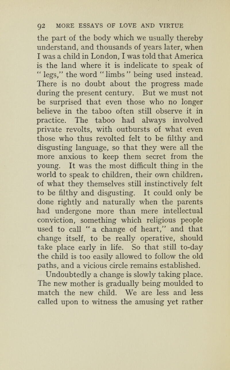 92 MORE ESSAYS OF LOVE AND VIRTUE the part of the body which we usually thereby understand, and thousands of years later, when I was a child in London, I was told that America is the land where it is indelicate to speak of  legs, the word limbs being used instead. There is no doubt about the progress made during the present century. But we must not be surprised that even those who no longer believe in the taboo often still observe it in practice. The taboo had always involved private revolts, with outbursts of what even those who thus revolted felt to be filthy and disgusting language, so that they were all the more anxious to keep them secret from the young. It was the most difficult thing in the world to speak to children, their own children, of what they themselves still instinctively felt to be filthy and disgusting. It could only be done rightly and naturally when the parents had undergone more than mere intellectual conviction, something which religious people used to call  a change of heart, and that change itself, to be really operative, should take place early in life. So that still to-day the child is too easily allowed to follow the old paths, and a vicious circle remains established. Undoubtedly a change is slowly taking place. The new mother is gradually being moulded to match the new child. We are less and less called upon to witness the amusing yet rather
