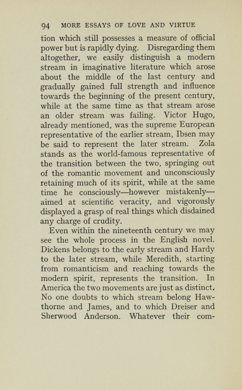 94 MORE ESSAYS OF LOVE AND VIRTUE tion which still possesses a measure of official power but is rapidly dying. Disregarding them altogether, we easily distinguish a modern stream in imaginative literature which arose about the middle of the last century and gradually gained full strength and influence towards the beginning of the present century, while at the same time as that stream arose an older stream was failing. Victor Hugo, already mentioned, was the supreme European representative of the earlier stream, Ibsen may be said to represent the later stream. Zola stands as the world-famous representative of the transition between the two, springing out of the romantic movement and unconsciously retaining much of its spirit, while at the same time he consciously—^however mistakenly— aimed at scientific veracity, and vigorously displayed a grasp of real things which disdained any charge of crudity. Even within the nineteenth century we may see the whole process in the English novel. Dickens belongs to the early stream and Hardy to the later stream, while Meredith, starting from romanticism and reaching towards the modern spirit, represents the transition. In America the two movements are just as distinct. No one doubts to which stream belong Haw¬ thorne and James, and to which Dreiser and Sherwood Anderson. Whatever their com-