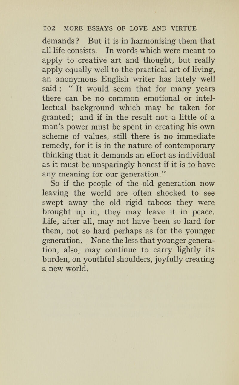 102 MORE ESSAYS OF LOVE AND VIRTUE demands ? But it is in harmonising them that all life consists. In words which were meant to apply to creative art and thought, but really apply equally well to the practical art of living, an anonymous English writer has lately well said : It would seem that for many years there can be no common emotional or intel¬ lectual background which may be taken for granted; and if in the result not a little of a man's power must be spent in creating his own scheme of values, still there is no immediate remedy, for it is in the nature of contemporary thinking that it demands an effort as individual as it must be unsparingly honest if it is to have any meaning for our generation. So if the people of the old generation now leaving the world are often shocked to see swept away the old rigid taboos they were brought up in, they may leave it in peace. Life, after all, may not have been so hard for them, not so hard perhaps as for the younger generation. None the less that younger genera¬ tion, also, may continue to carry lightly its burden, on youthful shoulders, joyfully creating a new world.